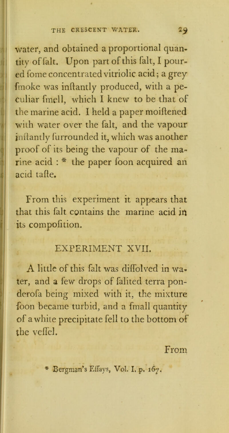 I water, and obtained a proportional quan- tity of fait. Upon part of this fait, I pour- ed fome concentrated vitriolic acid; a grey fmoke was inftantly produced, with a pe- culiar fmell, which I knew to be that of the marine acid. I held a paper moiftened with water over the fait, and the vapour jnftantly furrounded it, which was another proof of its being the vapour of the ma- rine acid : * the paper loon acquired an acid tafle. From this experiment it appears that that this fait contains the marine acid in its compolition. EXPERIMENT XVII. A little of this fait was dilfolved in wa- ter, and a few drops of falited terra pon- derofa being mixed with it, the mixture foon became turbid, and a fmall quantity of a white precipitate fell to the bottom of the vefiel. From