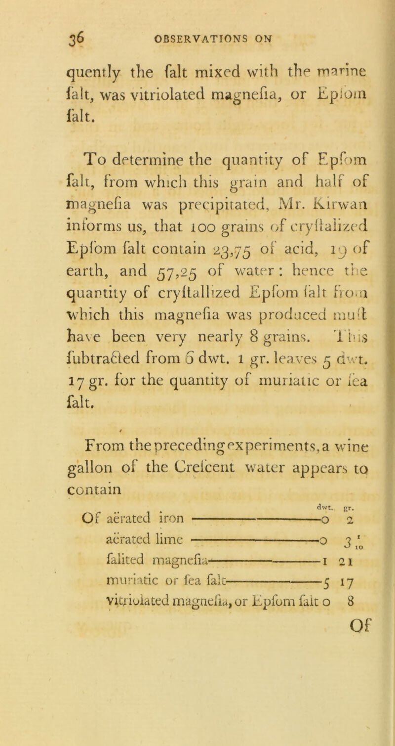 quently the fait mixed with the marine fait, was vitriolated magnefia, or Epioin fait. To determine the quantity of Epfom fait, from which this grain and half of magnefia was precipitated, Mr. Kirwan informs us, that 100 grains of cryllalized Epfom fait contain 23,75 of acid, i j of earth, and 57,25 of water : hence the quantity of cryltalhzed Epfom fait from which this magnefia was produced mull have been very nearly 8 grams. d ins fubtra£led from 5 dwt. 1 gr. leaves 5 dwt. 17 gr. for the quantity of muriatic or lea fait. 4 From the preceding experiments, a wine gallon of the Crelcent water appears to contain dwt. gr. Of aerated iron o 2 aerated lime o ? ‘ 10 faiited magnefia- 1 21 muriatic or fea fait 5 17 vitriolated magnefia, or Epfom fait o 8 Of