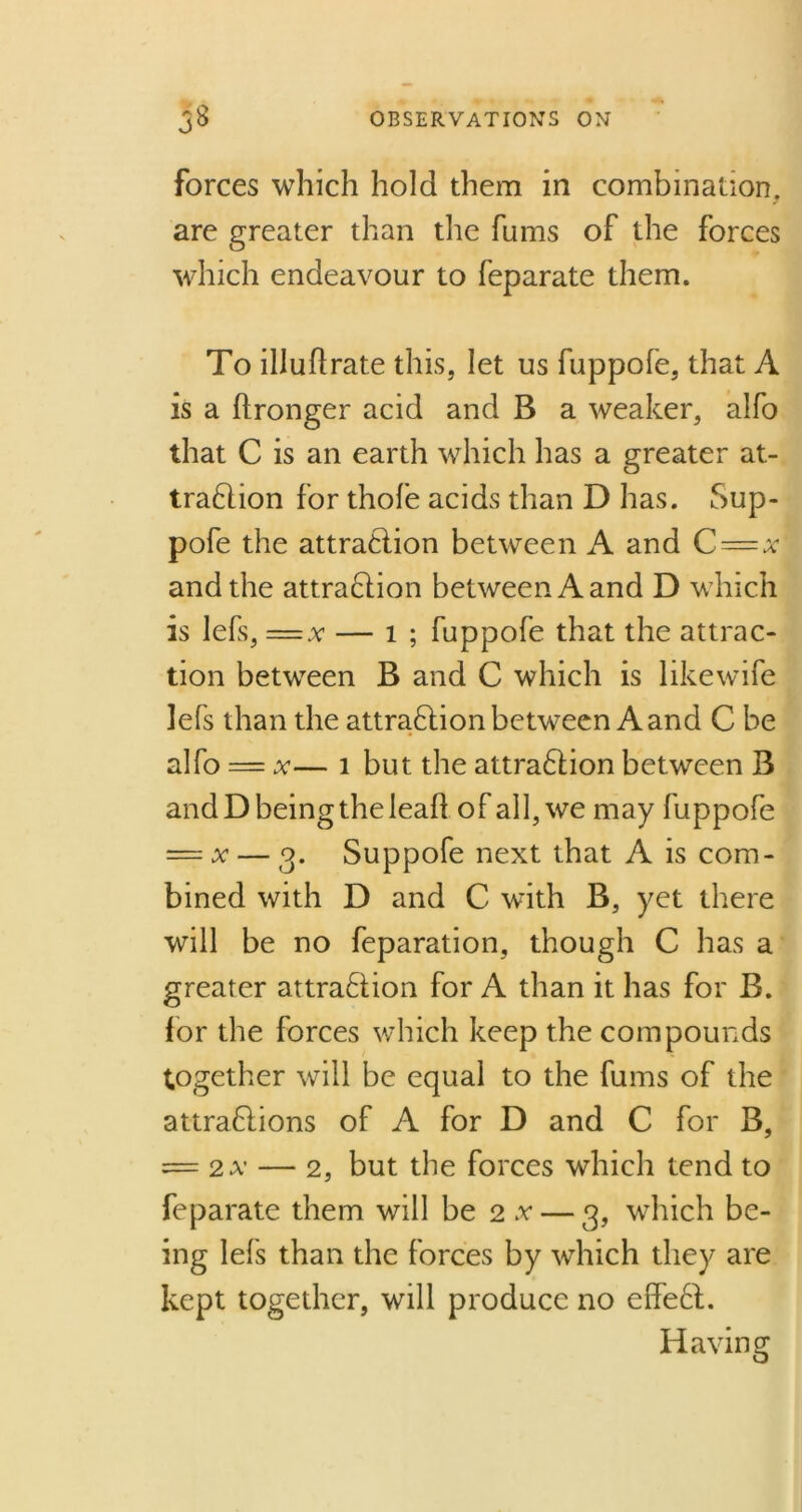 forces which hold them in combination, are greater than the fums of the forces which endeavour to feparate them. To illuflrate this, let us fuppofe, that A is a ftronger acid and B a weaker, alfo that C is an earth which has a greater at- traction for thofe acids than D has. Sup- pofe the attraction between A and C = x and the attraction between A and D which is lefs, = x — 1 ; fuppofe that the attrac- tion between B and C which is likewife lefs than the attraction between A and C be alfo — x— 1 but the attraction between B and D being the lealt of all, we may fuppofe = v — 3. Suppofe next that A is com- bined with D and C with B, yet there will be no feparation, though C has a greater attraction for A than it has for B. for the forces which keep the compounds together will be equal to the fums of the attractions of A for D and C for B, = 2A- — 2, but the forces which tend to feparate them will be 2 .v — 3, which be- ing lefs than the forces by which they are kept together, will produce no effeCt. Having