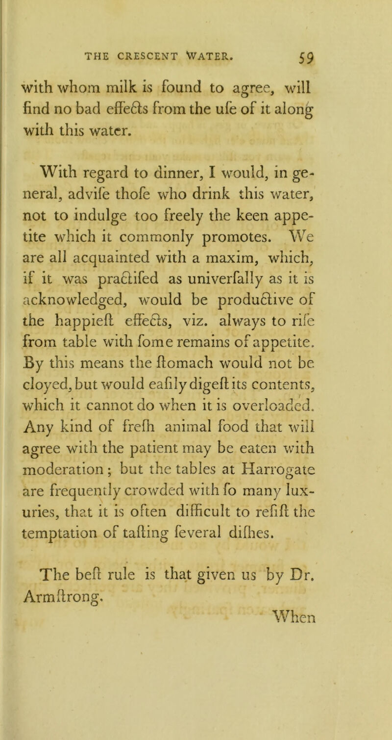 with whom milk is found to agree, will find no bad effedls from the ufe of it along with this water. With regard to dinner, I would, in ge- neral, advife thofe who drink this water, not to indulge too freely the keen appe- tite which it commonly promotes. We are all acquainted with a maxim, which, if it was praclifed as univerfally as it is acknowledged, would be produdlive of the happieft effecls, viz. always to rife from table with fome remains of appetite. By this means the ftomach would not be cloyed, but would eafily digeftits contents, which it cannot do when it is overloaded. Any kind of frefh animal food that will agree with the patient may be eaten with moderation ; but the tables at Harrogate are frequently crowded with fo many lux- uries, that it is often difficult to ref ft the temptation of tailing feveral diffies. The beft rule is that given us by Dr. Armftrong, When