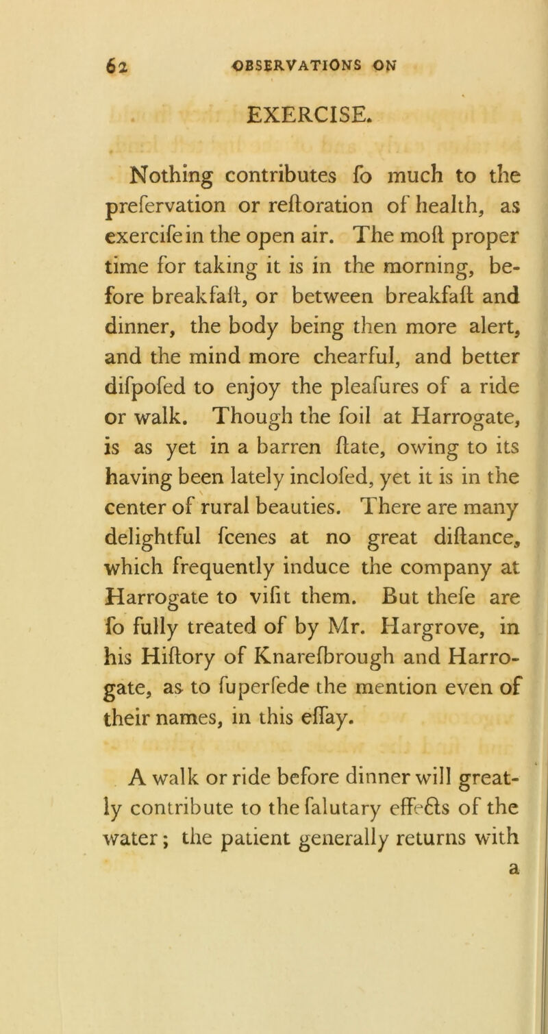 EXERCISE. Nothing contributes fo much to the prefervation or reftoration of health, as exercifein the open air. The mod proper time for taking it is in the morning, be- fore breakfalt, or between breakfaft and dinner, the body being then more alert, and the mind more chearful, and better difpofed to enjoy the pleafures of a ride or walk. Though the foil at Harrogate, is as yet in a barren date, owing to its having been lately inclofed, yet it is in the center of rural beauties. There are many delightful fcenes at no great diftance, which frequently induce the company at Harrogate to vilit them. But thefe are fo fully treated of by Mr. Hargrove, in his Hiftory of Knarefbrough and Harro- gate, as to fuperfede the mention even of their names, in this effay. A walk or ride before dinner will great- ly contribute to thefalutary eflfe&s of the water; the patient generally returns with