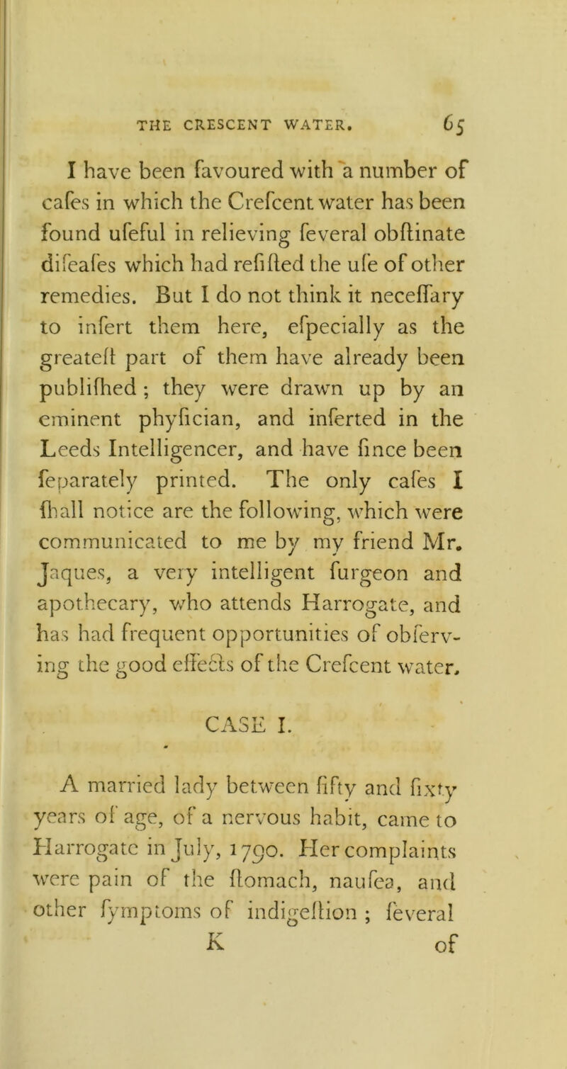 I have been favoured with a number of cafes in which the Crefcent water has been found ufeful in relieving feveral obflinate difeafes which had refilled the ufe of other remedies. But I do not think it necelfary to infert them here, efpecially as the greatell part of them have already been publifhed ; they were drawn up by an eminent phyfician, and inferted in the Leeds Intelligencer, and have fmce been feparately printed. The only cafes I fhall notice are the following, which wTere communicated to me by my friend Mr. Jaques, a very intelligent furgeon and apothecary, who attends Harrogate, and has had frequent opportunities of obferv- ing the good cite els of the Crefcent water, / % CASE I. A married lady between fifty and fixty years of age, of a nervous habit, came to Harrogate in July, 1790. Her complaints were pain of the flomach, naufea, and other fymptoms of indigeflion ; feveral K of