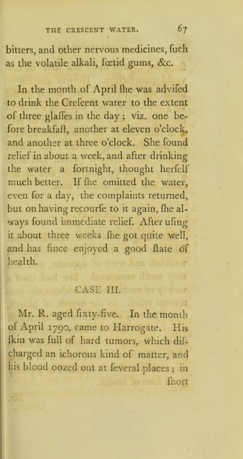 t bitters, and other nervous medicines, fuch as the volatile alkali, foetid gums, &c. In the month of April fhe was advifed to drink the Crefcent water to the extent of three glades in the day ; viz. one be- fore breakfalf, another at eleven o’clock, and another at three o’clock. She found relief in about a week, and after drinking the water a fortnight, thought herfelf much better. If Ihe omitted the water, even for a day, the complaints returned, but on having recourfe to it again, fhe al- ways found immediate relief. After ufing it about three weeks die got quite well, and has fince enjoyed a good date of health. CASE III. Mr. R. aged dxty-five. In the month ol April 1790, came to Harrogate. His fkin was lull of hard tumors, which dif- charged an ichorous kind of matter, and his blood oozed out at feveral places; in fhort