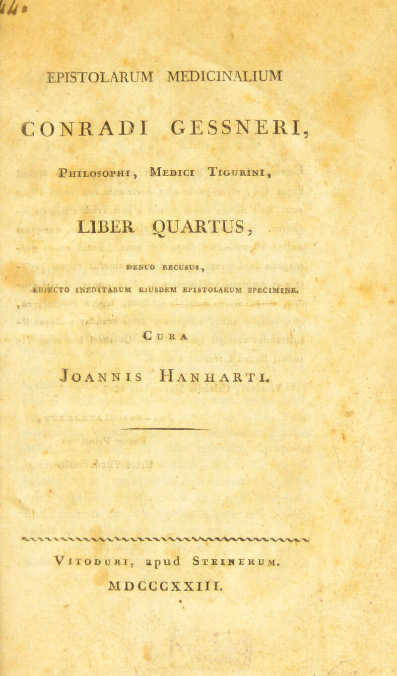 V Mr* EPISTOLARUM MEDICINALIUM CONRADI GESSNERI, Philosophi, Medici Tigurini, LIBER QUARTUS, *v ' DENUO RECUSUS, I AliJECTO INEDITARUM EJUSDEM EPISTOLARUM SPECIMINE. ■ — ' “ ' ' Cura JOANNIS HaNHARTI. Viioduri, apud Steinekum. MDCCCXXIII.