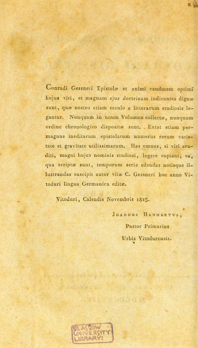 Conradi Gessneri Epistolae et animi candorem optimi hujus viri, et magnam ejus doctrinam indicantes dignae sunt, quae' nostro etiam seculo a litterarum studiosis le- gantur. Nunquam in unum Volumen collectae, nunquam ordine chronologico dispositae sunt. Extat etiam per- magnus ineditarum epistolarum numerus rerum varie- tate et gravitate utilissimarum. Has omnes, si viri eru- diti, magni liujus nominis studiosi, legere cupiant, ea', qua scriptae sunt, temporum serie edendas notisque il- lustrandas suscipit autor vitae C. Gessneri hoc anno Vi- toduri lingua Germanica editae. yitoduri, Calendis Novembris 1825. # JOANNES HaNHARTUS, Pastor Primarius Urbis Vitodurensis.