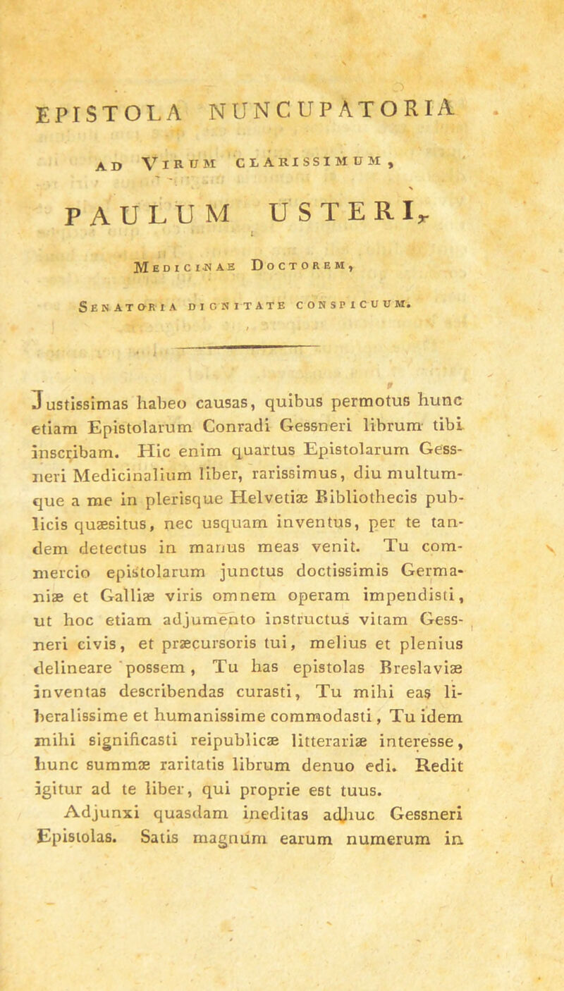 EPISTOLA NUNCUPATOR IA ad Virum clarissimum, PAULUM USTERI, ’ • t Mediciuae Doctorem, Senatoria dignitate conspicuum. Justissimas habeo causas, quibus permotus hunc etiam Epistolarum Conradi Gessneri librum tibi inscribam. Hic enim quartus Epistolarum Gess- neri Medicinalium liber, rarissimus, diu multum- que a me in plerisque Helvetiae Bibliothecis pub- licis quaesitus, nec usquam inventus, per te tan- dem detectus in manus meas venit. Tu com- v mercio epistolarum junctus doctissimis Germa- niae et Galliae viris omnem operam impendisti, ut hoc etiam adjumento instructus vitam Gess- neri civis, et praecursoris tui, melius et plenius delineare ‘possem, Tu has epistolas Breslavias inventas describendas curasti, Tu mihi eas li- beralissime et humanissime commodasti, Tu idem mihi significasti reipublicae litterariae interesse, liunc summae raritatis librum denuo edi. Redit igitur ad te liber, qui proprie est tuus. Adjunxi quasdam ineditas adhuc Gessneri Epistolas. Satis magnum earum numerum in