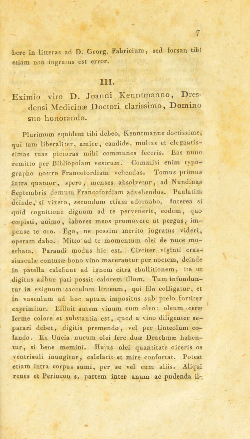 7 tere In litteras ad D. Georg. Fabricium, sed forsan tibi etiam non ingratus est error. III. Eximio viro D. Joanni Kenntmanno, Dres- densi Medicinae Doctori clarissimo, Domino suo lionorando. Plurimum equidem tibi debeo, Kenntrnanne doctissime, qui tam liberaliter, amice, candide, multas et elegamtis- simas tuas picturas miti communes feceris. Eas nuuo remitto per Bibliopolam vestrum. Commisi enim typo- grapho nostro Francotordiam vebendas. Tomus primus intra quatuor, spero, menses absolvetur, ad Nundinas Septembris demum Francofordiam advehendus. Paulatim deinde, si vixero, secuudum etiam adornabo. Interea si quid cognitione diguum ad te pervenerit, eodem, quo ccepisti, animo , labores meos promovere ut pergas, im- pense te oro. Ego, ne possim merito ingratus videri, operam dabo. Mitto ad te momentum olei de nuce mo- echata. Parandi modus hic est. Circiter vigiuti cras- siuscula; contusae bono vino macerantur per noctem, deinde in patella calefiunt ad ignem citra ebullitionem, ita ut digitus adhuc pati possit calorem illum. Tum infundun- tur in exiguum sacculum linteum, qui filo colligatur, et in vasculum ad boc aptum impositus sub prelo fortiter exprimitur. Effluit autem vinum cum oleo: oleum-cerae ierme colore et substautia est, quod a vino diligenter se- parari debet, digitis premendo, vel per linteolum co- lando. Ex Uncia nucum olei fere duae Drachma; haben- tur, si bene memini. Hujus olei quantitate ciceris os ■ventriculi inungitur, calefacit et mire confortat. Potest etiam intra corpus sumi, per se vel cum aliis. Aliqui renes et Perincou s. partem inter anuin ac pudenda il-