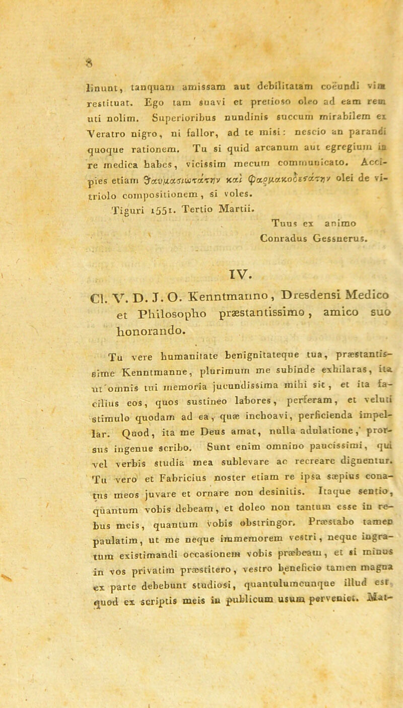 linum, tanquam amissam aut debilitatam coeundi vim restituat. Ego tam suavi ct pretioso oleo ad eam rem uti nolim. Superioribus nundinis 6uccum mirabilem ex Veratro nigro, ni fallor, ad te misi: nescio an parandi quoque rationem. Tu si quid arcanum aut egregium in re medica babes, vicissim mecum communicato. Acci- pies etiam Sraojuart/tiiTaTTjy (ptaottattoisraTT)-/ olei de vi- triolo compositionem, si voles. Tiguri 1551. Tertio Martii. Tuus cx animo Conradus Gessnerus. IV. Cl. V. D. J. O. Kenntmanno , Dresdensi Medico et Philosopho praestantissime , amico suo honorando. Tu vere humanitate benignitateque tua, praestantis- sime Kenntmanne, plurimum me subinde exhilaras, ita ut omnis tui memoria jucundissima inibi sit, et ita fa- cilius eos, quos sustineo labores, perferam, et veluti stimulo quodam ad ea, quae inchoavi, perficienda impel- lar. Quod, ita me Deus amat, nulla adulatione,' pror- sus ingenue scribo. Sunt enim omnino paucissimi, f[ui vel verbis studia mea sublevare ac recreare dignentur. Tu vero et Fabricius noster etiam re ipsa saepius cona- tus meos juvare et ornare non desinitis. Itaque sentio, quantum vobis debeam, et doleo non tantum esse in re- bus meis, quantum vobis obstringor. Praestabo tameD paulatim, ut me neque immemorem vestri, neque ingra- tum existimandi occasionem vobis praebeant, et si minus in vos privatim praestitero , vestro beneficio tamen magna ex parte debebunt studiosi, quantuluracunque illud est quod ex scriptis meis in publicum usum perveniet. Mat-