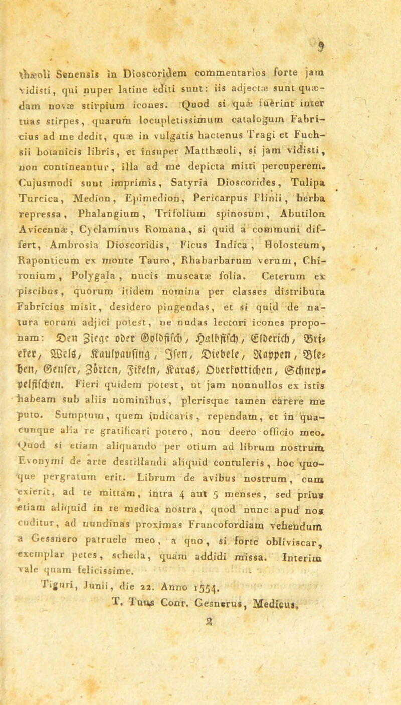 Vidisti, qui nuper latiue editi sunt: iis adjectse sunt quae- dam novte stirpium icones. Quod si quae fuFrint inter tuas stirpes, quarum locupletissimum catalogum Fabri- cius ad me dedit, quae in vulgatis hactenus Tragi et Fuch- sii botanicis libris, et insuper Matthaeoli, si jam vidisti, non contineamur, illa ad me depicta mitti percuperern. Cujusmodi sunt imprimis. Satyria Dioscorides, Tulipa Turcica, Medion, Epimedion, Pericarpus Plinii, herba repressa. Phalangium, Trifolium spinosum, Abutilon Avicennae, Cyclaminus Romana, si quid a communi dif- fert, Ambrosia Dioscoridis, Ficus Indica, Holosteum, Raponticum ex monte Tauro, Rhabarbarum verum, Chi- Touium , Polygala , nucis muscatae folia. Ceterum ex piscibus, quorum itidem nomina per classes distributa Fabricius misit, desidero pingendas, et si quid de na- tura eorum adjici potest, ne nudas lectori icones propo- nam: ©en otw ©ol&ftfd), JjhiKijtfd), ©IDericI), ®vts cfcr, SfficlS, Saulpaufim}, 3fen, ©icbcle, Stoppen, 5Sfcs f>en, ©enfer, Norton, Stfeltt, tfuvaS, Oberfotttdjcn, gdmep* peiftfdjCtl. Fieri quidem potest, ut jam nonnullos ex istis habeam sub aliis nominibus, plerisque tamen carere me puto. Sumptum, quem indicaris, rependam, et in qua- cunque alia re gratificari potero, non deero officio meo» Quod si etiam aliquando per otium ad librum nostrum Evonyrni de arte destillandi aliquid contuleris, hoc quo- que pergratum erit. Librum de avibus nostrum, cum exierit, ad te mittam, intra 4 aut 5 menses, sed prius «tiam aliquid in re medica nostra, quod nunc apud nos cuditur, ad nundinas proximas Franoofordiam vehendum a Gessnero patruele meo, a quo, si forte obliviscar, exemplar petes, scheda, quam addidi missa. Interitu vale quam felicissime. Tiguri, Junii, die 22. Anno 1554. T. Tuu^ Conr. Gesnerus, Medicus, %