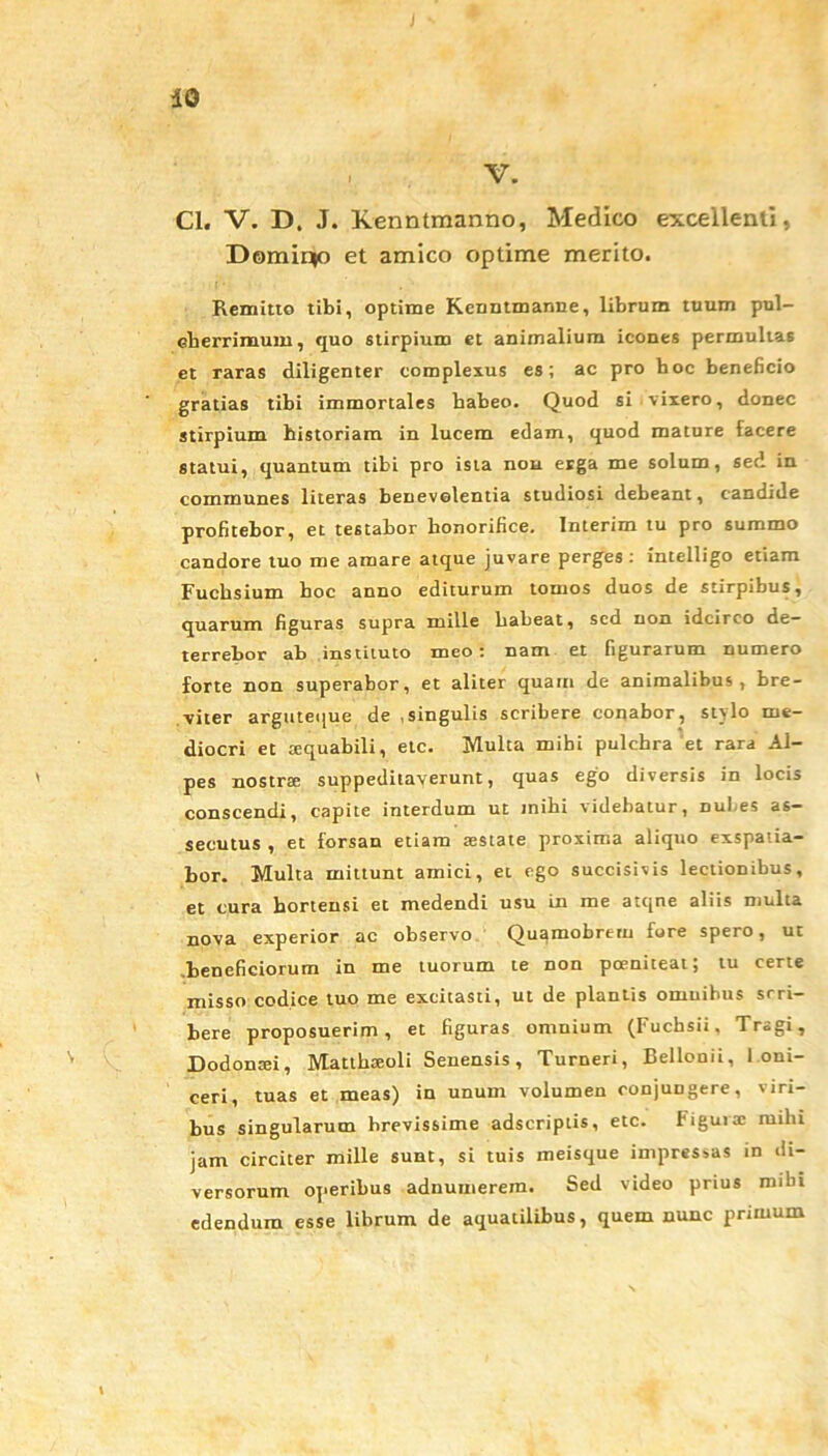 , V. Cl. V. D. J. Kenntmanno, Medico excellenti, Domin(o et amico optime merito. Remitto tibi, optime Kenntmanne, librum tuum pul- cherrimum, quo stirpium et animalium icones permultas et raras diligenter complexus es; ac pro boc beneficio gratias tibi immortales habeo. Quod si vixero, donec stirpium historiam in lucem edam, quod mature facere statui, quantum tibi pro ista nou erga me solum, sed in communes literas benevolentia studiosi debeant, candide profitebor, et testabor honorifice. Interim tu pro summo candore tuo me amare atque juvare perges: intelligo etiam Fucbsium hoc anno editurum tomos duos de stirpibus, quarum figuras supra mille habeat, sed non idcirco de- terrebor ab instituto meo: nam et figurarum numero forte non superabor, et aliter quam de animalibus, bre- viter arguteque de .singulis scribere conabor, stylo me- diocri et aequabili, etc. Multa mihi pulchra et rara Al- pes nostrae suppeditaverunt, quas ego diversis in locis conscendi, capite interdum ut mihi videbatur, nui es as- secutus , et forsan etiam aestate proxima aliquo exspatia- bor. Multa mittunt amici, et ego succisivis lectionibus, et cura hortensi et medendi usu in me atque aliis multa nova experior ac observo Quamobrern fore spero, ut .beneficiorum in me tuorum te non poeniteat; tu certe misso codice tuo me excitasti, ut de plantis omnibus srri- bere proposuerim, et figuras omnium (Fuchsii, Tragi, Dodontei, Matthxoli Senensis, Turneri, Bellouii, I oni- ceri, tuas et meas) in unum volumen oonjuDgere, viri- bus singularum brevissime adseriptis, etc. Figura: mihi jam circiter mille sunt, si tuis ineisque impressas in di- versorum operibus adnumerem. Sed video prius mihi edendum esse librum de aquatilibus, quem nunc primum