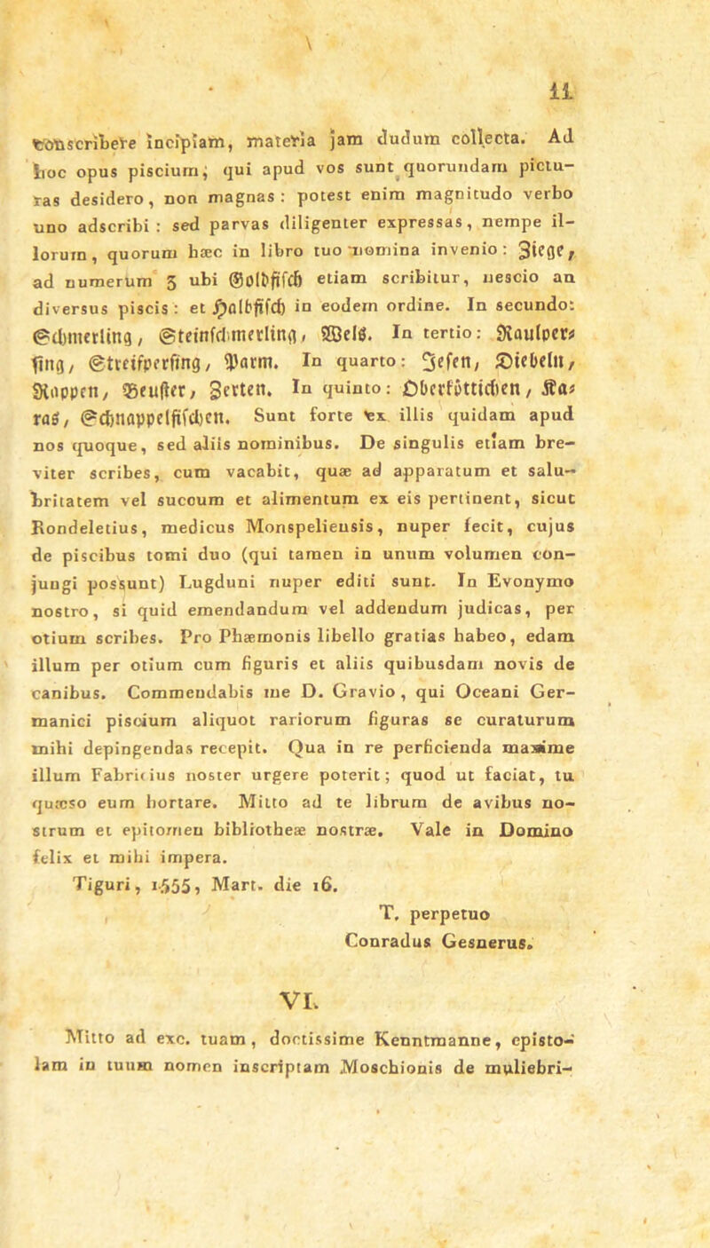 fctfnscrihel-e Incipiam, materia jam dudum collecta. Ad boc opus piscium; qui apud vos sunt quorundarn pictu- ras desidero, non magnas: potest enim magnitudo verbo uno adscribi : sed parvas diligenter expressas, nempe il- lorum, quorum btec in libro tuo nomina invenio: 3tCGC/ ad numerum 5 ubi ©O^ftfcfi etiam scribitur, nescio an diversus piscis : et Jpfllfrfifd) in eodem ordine. In secundo: ©djmerling, ©teinfcl irterlin^. Sffirifi. In tertio: ftaulpcr* ttiifl/ @treifperfing, 9)arm. In quarto: ^efen, £)tebel», Sioppctt/ 3Seu(lfr, gcttcn. In quinto: Dbcpfbtttcben, tas / @d)napprijtfd)cn. Sunt forte %x illis quidam apud nos quoque, sed aliis nominibus. De singulis etiam bre- viter scribes, cum vacabit, quse ad apparatum et salu- britatem vel sucoum et alimentum ex eis pertinent, sicut Kondeletius, medicus Monspelieusis, nuper fecit, cujus de piscibus tomi duo (qui tamen in unum volumen con- jungi possunt) Lugduni nuper editi sunt- In Evonymo nostro, si quid emendandum vel addendum judicas, per otium scribes. Pro Pbaernonis libello gratias habeo, edam illum per otium cum figuris et aliis quibusdam novis de canibus. Commendabis me D. Gravio, qui Oceani Ger- manici piscium aliquot rariorum figuras se curaturum mihi depingendas recepit. Qua in re perficienda masime illum Fabrilius noster urgere poterit; quod ut faciat, tu qutcso eum hortare. Mitto ad te librum de avibus no- strum et epitomen bibliothese nostree. Vale in Domino felix et mihi impera. Tiguri, i-555 5 Mart. die 16. T. perpetuo Couradus Gesnerus. VI. Mitto ad exc. tuam, doctissime Kenntmanne, episto- lam in tuum nomen inscriptam Moschionis de muliebri-