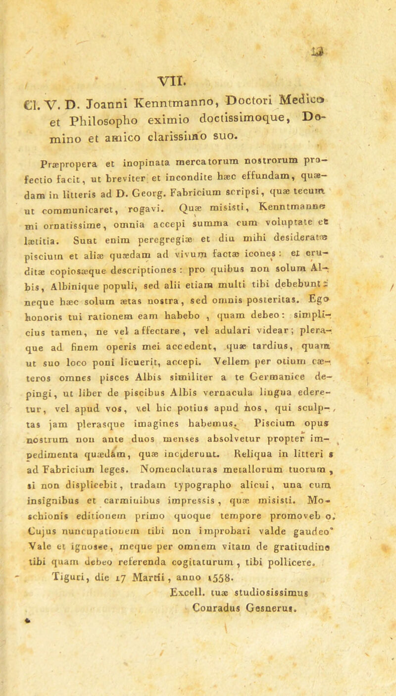 €1. V. D. Joanni Kenntmanno, Doctori Medico et Philosopho eximio doctissimoque, Do- mino et amico clarissimo suo. Prtepropera et inopinata mercatorum nostrorum pro- fectio facit, ut breviter et incondite htec effundam, quae- dam in litteris ad D. Gcorg. Fabricium scripsi, quae tecunt ut communicaret, rogavi. Quae misisti, Kenntmanne: mi ornatissime, omnia accepi summa cum voluptate ets laetitia. Sunt enim peregregiae et diu mihi desideralie piscium et aliae qutedam ad vivum factae icones : ex eru- ditae copiosaeque descriptiones : pro quibus non solum Al- bis, Albinique populi, sed alii etiam multi tibi debebunt i neque haec solum aetas nostra, sed omnis posteritas. Ego honoris tui rationem eam habebo , quam debeo: simpli-, cius tamen, ne vel affectare, vel adulari videar; plera- que ad finem operis mei accedent, quae tardius, quam ut suo loco poni licuerit, accepi. Vellem per otium ca:- teros omnes pisces Albis similiter a te Germanice de- pingi, ut liber de piscibus Albis vernacula lingua edere- tur, vel apud vos, v.el hic potius apud nos, qui sculp-, tas jam plerasque imagines habemus^ Piscium opus: nostrum non ante duos menses absolvetur propter im- pedimenta quaed&m, quae inciderunt. Reliqua in litteri s ad Fabricium leges. Nomenclaturas metallorum tuorum , ti non displicebit, tradam lypographo alicui, una cum insignibus et carmiuibus impressis , quae misisti. Mo- schionis editionem primo quoque tempore promoveb o; Cujus nuncupationem tibi non improbari valde gaudeo* Vale et ignosee, meque per omnem vitam de gratitudine tibi quam debeo referenda cogitaturum , tibi pollicere. Ttguri, die 17 Martii, anno »558* Excell. tuae studiosissimus Conradus Gesnerus,