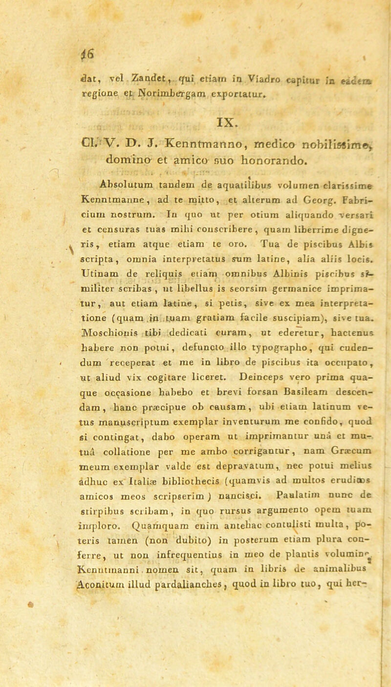 dat, vel Zandet, qui etiain in Viadro capitur in eadcta regione et NorimbeTgam exportatur. IX. Cl. V. D. J. Kenntmanno, medico nobilissimo, domina et amico nuo honorando. • *; . . * y »_!!*’ Absolutum tandem de aquatilibus volumen clarissime Kenntmanne, ad te mitto, et alterum ad Georg. Fabri- cium nostrum. In quo ut per otium aliquando versari et censuras tuas milii conscribere , quam liberrime digne- ris , etiam atque etiam te oro. Tua de piscibus Albis scripta, omnia interpretatus sum latine, alia aliis locis. Utinam de reliquis eiiarn omnibus Albinis piscibus si- militer scribas , nt libellus is seorsirn gerrrianice imprima- tur, aut etiam latine, si petis, sive ex mea interpreta- tione (quam in tuam gratiam facile suscipiam), sive tua. Moschionis tibi dedicati curam, ut ederetur, hactenus habere non potui, defuncto illo typograpbo, qui cuden- dum receperat et me in libro de piscibus ita occupato, ut aliud vix cogitare liceret. Deinceps vero prima qua- que occasione habebo et brevi forsan Basileam descen- dam, hanc prsecipue ob causam, ubi etiam latinum ve- tus manuscriptum exemplar inventurum me confido, quod si contingat, dabo operam ut imprimantur una et mu- tua collatione per me ambo corrigantur, nam Graecum meum exemplar valde est depravatum, nec potui melius adhuc ex Italite bibliothecis (quamvis ad multos eruditus amicos meos scripserim) nancis.ci. Paalatim nunc de stirpibus scribam, in quo rursus argumento opem tuam imploro. Quamquam enim antellae contulisti multa, po- teris tamen (non dubito) in posterum etiam plura con- ferre, ut non infrequentius in meo de plantis volumine K.cnutmanni nomen sit, quam in libris de animalibus Aconitum illud pardalianclies, quod in libro tuo, qui her-