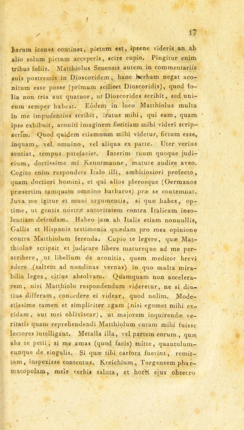 f 1? / fcaruiN icones continet, pictum est, ipsene videris an ah alio solum pictuip acceperis, scire cupio. Pingitur enim tribus loliis. Mattbiolus Senensis autem in commentariis suis postremis in Dioscoridem, hanc herbam negat aco- nitum esse posse (primum seilieet Dioscoridis), quod fo- lia non tria aut quatuor, ur Dioscorides scribit, sed uni- cum semper habeat. Eodem in loco Matthiolus multa in me impudentius scribit, iratus mihi, qui eam, quam ipse exhibuit, aconiti imaginem fietitiam mihi videri scrip- serim. Quod quidem etiamnum mihi videtur, fictum esse, inquam, vel omuino, vel aliqua ex parte. Uter verius sentiat, tempus patefaciet. Interim tuum quoque judi- cium, doctissime mi Kenntmanne, mature audire aveo. Cogito enim respondere Italo illi, ambitiosiori profecto, quam doctiori homini, et qui alios plerosque (Germanos praesertim tamquam omuino barbaros) prae se contemnat. Juva me igitur et muni argumentis, si quas habes, op- time, ut gentis nostrae autoritatem contra Italicam inso- lentiam defendam. Habeo jam ab Italis etiarn nonnullis, Gallis et Hispauis testimonia quaedam pro mea opinione contra Matthiolum ferenda. Cupio te legere, quae Mat- thiolus scripsit et judicare libere matureque ad me per- scribere, ut libellum de aconitis, quem meditor brevi edere (saltem ad nundinas vernas) in quo multa mira- bilia leges, citius absolvam. Quamquam non aocelera- rein, nisi Mattbiolo respondendum videretur, ne si diu- tius differam, concedere ei videar, quod nolim. Mode- stissime tarnen et simpliciter agam (nisi egomet mihi ex- cidam , aut mei obliviscar), ut majorem inquirendte ve- ritatis quam reprehendendi Matthiolum curam milii fuisse lectores intelligant. Metalla illa, vel partem eorum , qute. ahs te petii, si me amas (quod facis) mitte, quantulum- cunque de singulis. Si qute tibi cariora fuerint, remit- tam, inspexisse contentus. Kreicbium , Torgensem phar- macopolam, meis verbis saluta, et horK ejus obsecro