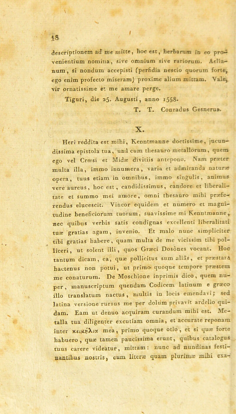 t I ts descriptionem ad me mitte, hoc est, herbarum in eo pro- venientium nomina, sive omnium sive rariorum. Aelia- num, si nondum accepisti (perfidia nescio quorum forte, ego enim profecto miseram} proxime alium mittam. Vale, vir ornatissime et me amare perge. Tiguri, die 25. Augusti, anno i5S8- T. T. Conradus Gesneru». X. Heri reddita est mihi, Kenntmanne doctissime, jucun- dissima epistola tua, una cum thesauro metallorum, quem ego vel Croesi et Midae divitiis antepono. Nam praeter multa illa, immo innumera, varia et admiranda naturae opera, tuus etiam in omnibus, immo singulis, animus vere aureus, hoc est, candidissimus, candore et liherali- tate et summo mei amore, omni thesauro mihi praefe- rendus elucescit. Vincor equidem et numero et magni- tudine beneficiorum tuorum, suavissime mi Kenutmanne, aec quibus verbis satis condignas excellenti liheralitati tuae gratias agam, invenio. Et malo nunc simpliciter tibi gratias habere , quam multa de me vicissim tibi pol- liceri, ut solent illi, quos Graeci Dosones vocant. Hoc tantum dicam, ea, quae pollicitus sum alias , et prxstara hactenus non potui, ut primo quoque tempore prxstem me conaturum. De Moschione inprirnis dico, quem nu- per , manuscriptum quendam Codicem latinum e graeco illo translatum nactus , mullis in locis emendavi; sed latina versione rursus me per dolum privavit ardelio qui- dam. Eam ut denuo acquiram curandum mihi est. Me- talla tua diligenter excutiam omnia, et accurate reponam inter ksjuojX;a mea, primo quoque otio, et si qua: forte habuero, quae tamen paucissima erunt, quibus catalogus tuus carere videatur, mittam: nunc ad nundinas festi- nantibus nostris, cum litera: quam plurimae mihi exa-