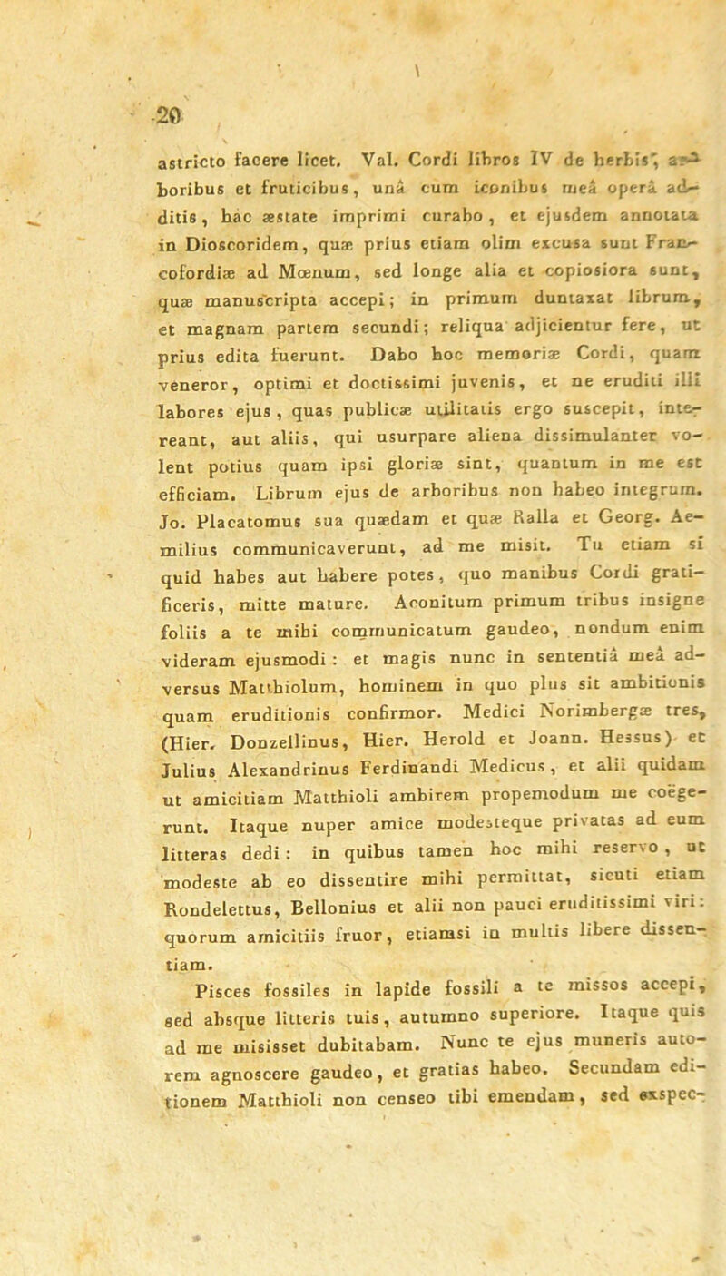 \ astricto facere licet. Val. Cordi libros IV de herbis; &>i boribus et fruticibus, una cum iconibus ruea opera ade- ditis, bac aestate imprimi curabo, et ejusdem annotata in Dioscoridem, quae prius etiam olim excusa sunt Fram- cofordiae ad Moenum, sed longe alia et copiosiora sunt, quae manus'cripta accepi; in primum duntaxat librum, et magnam partem secundi; reliqua adjicientur fere, ut prius edita fuerunt. Dabo hoc memori* Cordi, quam veneror, optimi et doctissimi juvenis, et ne eruditi ilii labores ejus, quas public* utilitatis ergo suscepit, inte- reant, aut aliis, qui usurpare aliena dissimulanter vo- lent potius quam ipsi glori* sint, quantum in rae esc efficiam. Librum ejus de arboribus non habeo integrum. Jo. Placatomus sua qu*dam et qu* Ralla et Georg. Ae- milius communicaverunt, ad me misit. Tu etiam si quid habes aut habere potes, quo manibus Cordi grati- ficeris, mitte mature. Aconitum primum tribus insigne foliis a te inibi communicatum gaudeo, nondum enim videram ejusmodi : et magis nunc in sententia mea ad- versus Matt.hiolum, hominem in quo plus sit ambitionis quam eruditionis confirmor. Medici Norimberg* tres, (Hier. Donzellinus, Hier. Herold et Joann. Hessus) et Julius Alexandrinus Ferdinandi Medicus, et alii quidam ut amicitiam Matthioli ambirem propemodum me coege- runt. Itaque nuper amice modesteque privatas ad eum litteras dedi : in quibus tamen hoc mihi reservo , ut modeste ab eo dissentire mihi permittat, sicuti etiam Rondelcttus, Bellonius et alii non pauci eruditissimi viri: quorum amicitiis fruor, etiamsi in multis libere dissen- tiam. Pisces fossiles in lapide fossili a te missos accepi, sed absque litteris tuis, autumno superiore. Itaque quis ad rae misisset dubitabam. Nunc te ejus muneris auto- rem agnoscere gaudeo, et gratias habeo. Secundam edi- tionem Matthioli non censeo tibi emendam, sed exspec-