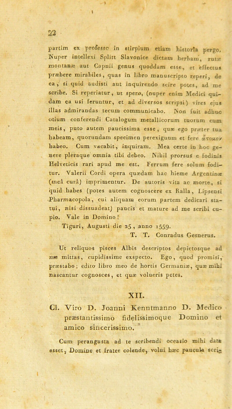 % \ partim ex professe in stirpium etiam historta pergo. Nuper intellexi Splitt Slavonice dictam herbam, ruta; jrnoutana3 aut Capnii genus quoddam esse., et effectus praebere mirabiles, quas in libro rnanuscripto r.eperi, de ea, si quid audisti aut inquirendo scire potes, ad me scribe. Si reperiatur, ut spero, (nuper enim Medici qui- dam ea usi feruntur, et ad diversos scripsi) vires ejus illas admirandas tecum communicabo. Non fuit adhuc otium conterendi Catalogum metallicorum tuorum cum meis, puto autem paucissima esse, quae ego praeter tua habeam, quorundam specimen perexiguum et fere aro/xov habeo. Cum vacabit, inquiram. Mea certe in hoc ge- nere pleraque omnia tibi debeo. Nihil prorsus e fodinis Helveticis rari apud me est. Ferrum fere solum fodi- tur. Valerii Cordi opera quaedam bac hieme Argentinae (mea cura) imprimentur. De autoris vita ac morte, si quid habes (potes autem coguoscere ex Ralla, Lipsensi Pharmacopola, cui aliquam eorum partem dedicari sta- tui, nisi dissuadeat) paucis et mature ad me scribi cu- pio. Vale in Domino ! Tiguri, Augusti die 25, anno 1559. T. T. Conradus Gesnerus. Ut reliquos pisces Albis descriptos depictosque ad nB mittas, cupidissime exspecto. Ego, quod promisi, praestabo; edito libro meo de hortis Germaniae, quae mihi nascantur cognosces, et quae volueris petes. XII. Cl. Viro D. Joanni Kenntmanno D. Medico praestantissimo fidelissimoque Domino et amico sincerissimo. Cum perangusta ad te scribendi occasio mihi dat* asset, Domine et frater colende, volui haec paucula seri-