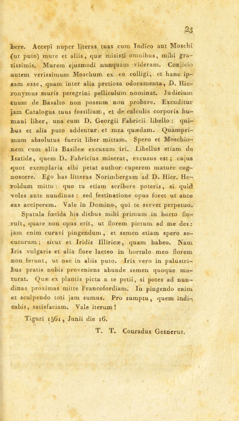 iere. Accepi nuper literas tuas cum Tndico aut Moschi {ut puto) mure et aliis, quae misisti omnibus, mihi gra- tissimis. Murem ejusmodi nunquam videram. Conjicio autem verissimum Moschum ex eo colligi, et hanc ip- sam esse, quam inter alia pretiosa odoramenta, D. Hie- ronymus muris peregrini pelliculum nominat. Judicium tuum de Basalto non possum non probare. Excuditur jam Catalogus tuus fossilium, et de calculis corporis hu- mani liber, una cum D. Georgii Fabricii libello: qui- bus et alia puto addentur et mea quaedam. Quampri- mum absolutus fuerit liber mittam. Spero et Moschio- nem cum aliis Basilese excusum iri. Libellus etiam de Isatide, quem D. Fabricius miserat, excusus est; cujus quot exemplaria sibi petat author cuperem mature cog- noscere. Ego has litteras Norimbergam ad D. Hier. He- roidum mitto: quo tu etiam scribere poteris, si quid voles ante nundinas : sed festinatione opus foret ut ante eas acciperem. Vale in Domino, qui te servet perpetuo. Spatula foetida his diebus mihi primum in horto flo- ruit, quare non opus erit, ut florem pictum ad me des; jam enim curavi pingendum, et semen etiam spero se- cuturum; sicut et Iridis Illiricae, quam habeo. Nam Iris vulgaris et alia flore lacteo in hortulo meo florem non ferunt, ut nec in aliis puto. Iris vero in palustri- bus pratis nobis proveniens abunde semen quoque ma- turat. Quae ex plautis picta a te petii, si potes ad nun- dinas proximas mitte Francofordiam. In pingendo enim et sculpendo toti jam sumus. Pro sumptu, quem indi-; cabis, satisfaciam. Vale iterum! Tiguri 1561, Junii die 16. T. T. Conradus Gesnerus.