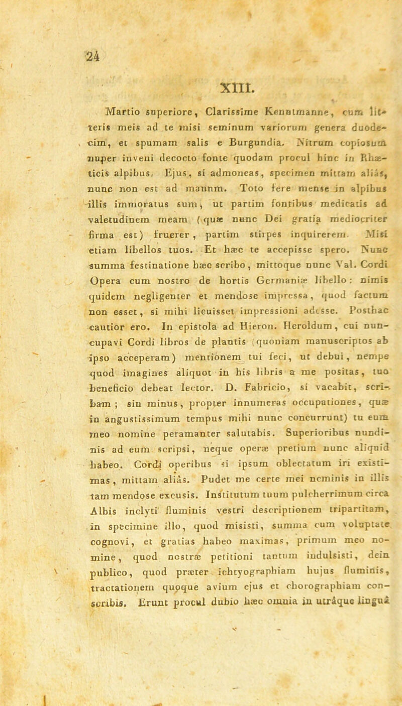 XIII. Martio superiore, Clarissime Kennimanne, cum Iit» teris meis ad te misi seminum variorum genera duode- , c.im, et spumam salis e Burgundia. Nitrum copiosum nuper iuveui decocto fonte quodam procul hinc in Rh®- ticis alpibus, Ejus, si admoneas, specimen mittam alijs, nunc non est ad mannm. Toto fere mense in alpibus illis immoratus sum, ut partim fontibus medicatis ad valetudinem meam ( qu« nunc Dei gratia mediocriter firma est) fruerer , partim stiipes inquirerem Misi etiam libellos tuos. Et h®c te accepisse spero. Nuhc summa festinatione b®c scribo , mittoque mine Val. Cordi Opera cum nostro de hortis Germani® libello: Dimis quidem negligenter et mendose impressa, quod facium non esset, si mihi licuisset impressioni adesse. Posthac cautior ero. In epistola ad Hieron. Heroidum , cui nun- cupavi Cordi libros de plantis quoniam manuscriptos ab ipso acceperam) mentionem tui feci, ut debui, nempe quod imagines aliquot in his libris a me positas, tuo beneficio debeat lector. D. Fabricio, si vacabit, seri-, bam ; sin minus, propter innumeras occupationes, qu® in angustissimum tempus mihi nunc concurrunt) tu eum meo nomine peramanter salutabis. Superioribus nundi- nis ad eum scripsi, neque oper® pretium nunc aliquid habeo. CorcLi operibus si ipsum oblectatum iri existi- mas, mittam alias. Pudet me certe mei neminis in illis tam mendose excusis. Institutum tuum pulcherrimum circa Albis inclyti fluminis vestri descriptionem tripartitam, in specimine illo, quod misisti, summa cum voluptate cognovi, et gratias habeo maximas, primum meo no- mine, quod nestr® petitioni tantum iudulsisti, dein v publico, quod prxter ichtyographiam hujus fluminis, tractationem quoque avium ejus et chorographiam con- scribis. Erunt procul dubio liseo omnia in utroque liugu*