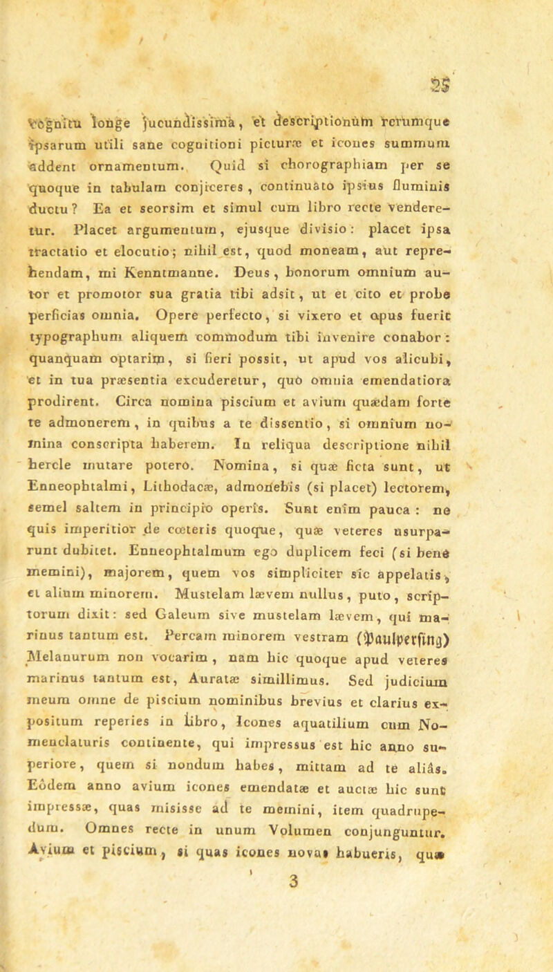 Vognitu longe jucundissima, et descriptionum rerumque ■fpsarum utili sane cognitioni picturae et icoues summum addent ornamentum. Quid si chorographiam per se quoque in tabulam conjiceres , continuato ipsius fluminis ductu? Ea et seorsim et simul cum libro recte vendere- tur. Placet argumentum, ejusque divisio: placet ipsa tractatio et elocutio; nihil est, quod moneam, aut repre- hendam, mi Kenntmanne. Deus, bonorum omnium au- tor et promotor sua gratia tibi adsit, ut et cito et probe perficias omnia. Opere perfecto, si vixero et apus fuerit typographum aliquem commodum tibi invenire conabor : quanquam optarim, si fieri possit, ut apud vos alicubi, et in tua praesentia excuderetur, quO omnia emendatiora prodirent. Circa nomina piscium et avium quaedam forte te admonerem, in quibus a te dissentio, si omnium no- mina conscripta haberem. In reliqua descriptione nihil hercle mutare potero. Nomina, si quae ficta sunt, Ut Enneophtalmi, Lithodacae, admonebis (si placet) lectorem, semel saltem in principio operis. Sunt enim pauca : ne quis imperitior de cceteris quoque, quae veteres usurpa* runt dubitet. Enneophtalmum ego duplicem feci (si bene memini), majorem, quem vos simpliciter sic appelatis, et alium minorem. Mustelam laevem nullus , puto, scrip- torum dixit: sed Galeum sive mustelam laevem, qui ma- rinus tantum est. Percam minorem vestram Melanurum non vocarim , nam hic quoque apud veteres marinus tantum est, Auratae simillimus. Sed judicium meum omne de piscium nominibus brevius et clarius ex- positum reperies in libro, Icones aquatilium cum No- menclaturis continente, qui impressus est hic anno su- periore, quem si nondum habes, mittam ad te alids. Eodem anno avium icones emendatae et auctte hic sunt impressae, quas misisse ad te memini, item quadrupe- dum. Omnes recte in unum Volumen conjunguntur. Avium et piscium, si quas icones novas habueris, qu»