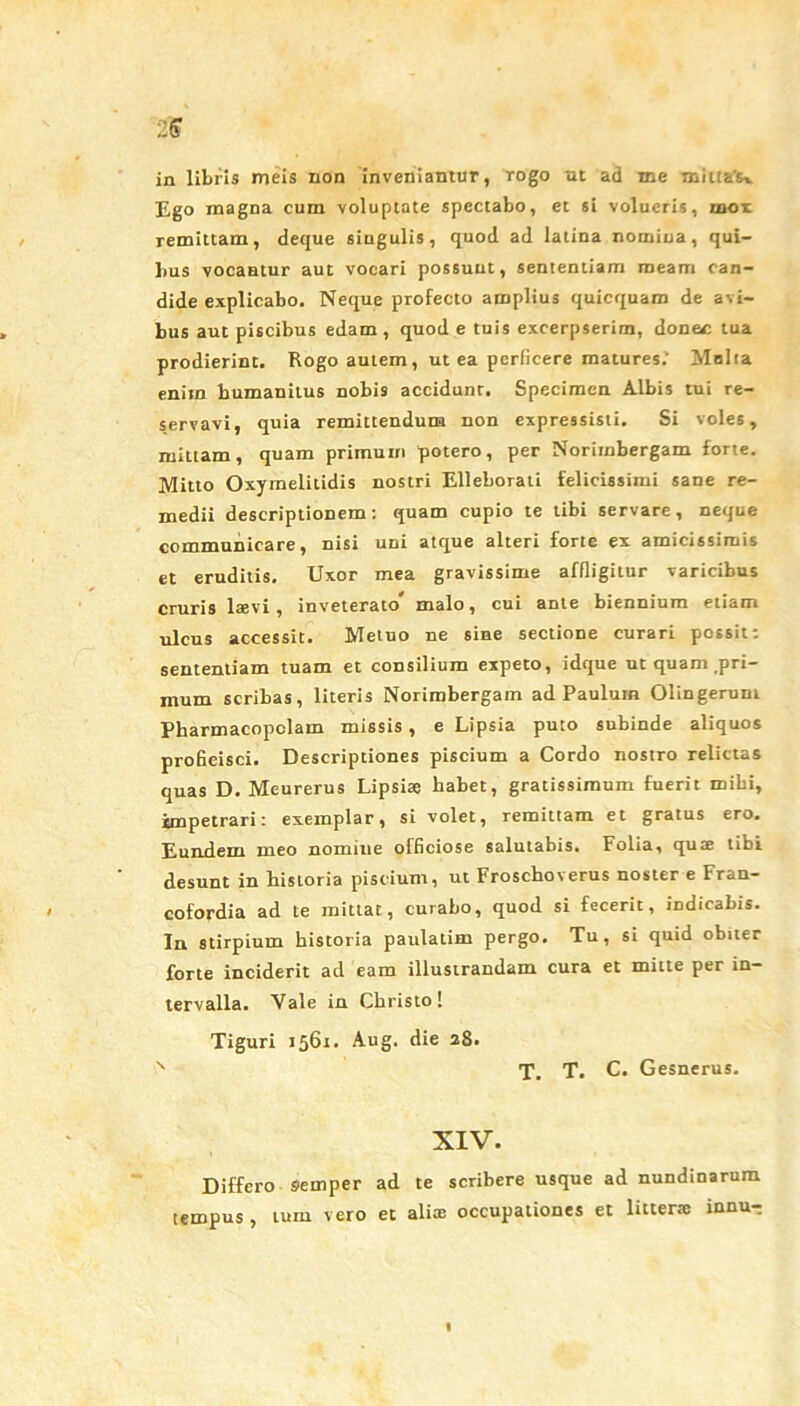 in libris meis non inveniantur, rogo ut ad me mittat Ego magna cum voluptate spectabo, et si volucris, mor remittam, deque singulis, quod ad latina nomina, qui- bus vocantur aut vocari possunt, sententiam meam can- dide explicabo. Neque profecto amplius quicquam de avi- bus aut piscibus edam, quod e tuis excerpserim, donec tua prodierint. Rogo autem, ut ea perficere matures.’ Molta enim bumanitus nobis accidunt. Specimen Albis tui re- servavi, quia remittendum non expressisti. Si voles, mittam, quam primum potero, per Norimbergam forte. Mitto Oxymelitidis nostri Elleborati felicissimi sane re- medii descriptionem: quam cupio te tibi servare, neque communicare, nisi uDi atque alteri forte ex amicissimis et eruditis. Uxor mea gravissime affligitur varicibus cruris laevi, inveterato* malo, cui ante biennium etiam ulcus accessit. Metuo ne sine sectione curari possit: sententiam tuam et consilium expeto, idque ut quam pri- mum scribas, literis Norimbergam ad Paulum Olingeruni Pharmacopolam missis, e Lipsia puto subinde aliquos proficisci. Descriptiones piscium a Cordo nostro relictas quas D. Meurerus Lipsiae habet, gratissimum fuerit mihi, impetrari: exemplar, si volet, remittam et gratus ero. Eundem meo nomiue officiose salutabis. Folia, quae tibi desunt in bistoria piscium, ut Froschoverus noster e Fran- cofordia ad te mittat, curabo, quod si fecerit, indicabis. In stirpium historia paulatim pergo. Tu, si quid obiter forte inciderit ad eam illustrandam cura et mitte per in- tervalla. Vale in Christo! Tiguri 1561. Aug. die 28. v T. T. C. Gesnerus. XIV. Differo Siemper ad te scribere usque ad nundinarum tempus, tum vero et aliae occupationes et litterae innur