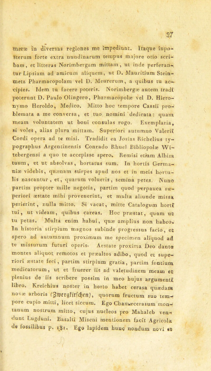 ttiers in diversas regiones me impediunt. Itaque inpo- Sterum forte extra nundinarum tempus majore otio scri- bam, et litteras Norimbergam mittam, ut inde perferan- tur Lipsiam ad amicum aliquem, ut D. Mauritium Stein- metz Pharmacopolam vel D. Meurerum, a quibus tu ac- cipies. Idem tu facere poteris. Norimbergoe autem tradi poterunt D. Paulo Olingero, Pharmacopolae vel D. Hiero- nymo Heroldo, Medico. Mitto hoc tempore Cassii pro- blemata a me conversa, et tuo nomini 'dedicata: quam meam voluntatem ut boni consulas rogo, Exemplaria, si voles, alias plura mittam. Superiori autumno Valerii Cordi opera ad te misi. Tradidit ea Josias Ricbelius ty- pographus Argentinensis Conrado Rhuel Bibliopola; Wi- tebergensi a quo te accepisse spero. Remisi etiam Albini tuum, et ut absolvas, hortatus sum. In hortis Germa- niae videbis, quasnam stirpes apud nos et in meis hortu- lis nascantur, et, quarum volueris , semina petes. Nunc partim propter mille negotia, partim quod perpauca su- periori aestate mihi provenerint, et multa aliunde missa perierint, nulla mitto. Si vacat, mitte Catalogum horti tui, ut videam, quibus careas. Hoc praestat, quam uE tu petas. Multa enim habui, quae amplius non habeo. In historia stirpium magnos subinde progressus facio, eE spero ad autumnum proximum me specimen aliquod ad te missurum futuri operis- Aestate proxima Deo dante montes aliquot remotos et praealtos adibo, quod et supe- riori aistate feci, partim stirpium gratia, partim fontium medicatorum, ut et fruerer iis ad valetudinem meaui ec plenius de iis scribere possim in meo hujus argumenti libro. Kreichius noster in horto habet cerasa quaedam novae arboris (3wergfirfd)ettJ, quorum fructurn suo tem- pore cupio mitti, licet siccum. Ego Cbaniaecerasurn mon- tanum nostrum mitto, cujus nucleos pro Mahaleb ven- dunt Lugduni. Rasalti Miseni mentionem facit Agricola de fossilibus p. i£i. Ego lapidem hung nondum novi «o