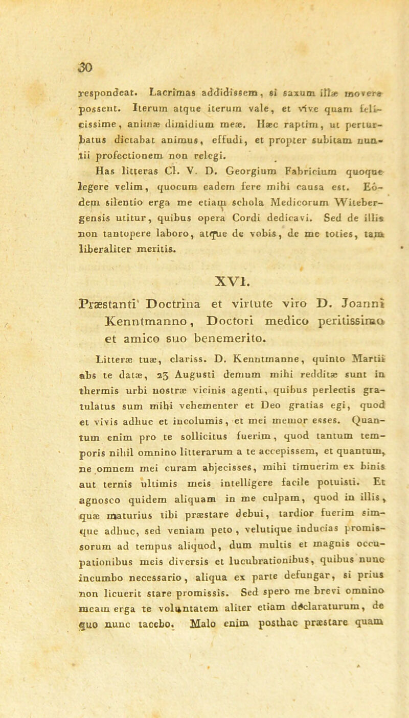 respondeat. Lacrimas addidissem, si saxum, illae ino*er« possent. Iterum atque iterum vale, et vive quam teli— cissime, animae dimidium meae. Hasc raptim, ut pertur- batus dictabat animus, effudi, et propter subitam nun- tii profectionem non relegi. Has litteras Cl. V. D. Georgium Fabricium quoque legere velim, quocum eadem fere mihi causa est. Eo- dem silentio erga me etiam sebola Medicorum Wileber- gensis utitur, quibus opera Cordi dedicavi. Sed de illis non tantopere laboro, atque de vobis, de me toties, tam liberaliter meritis. XVI. Praestanti' Doctrina et virtute viro D. Joanni Kenntmanno, Doctori medico peridssirua et amico suo benemerito. Litterae tuae, clariss. D. Kenntmanne, quinto Martii abs te datae, 25 Augusti demum mihi redditae sunt iu thermis urbi nostrae vicinis agenti, quibus perlectis gra- tulatus sum mihi vehementer et Deo gratias egi, quod et vivis adliuc et incolumis, et mei memor esses. Quan- tum enim pro te sollicitus fuerim, quod tantum tem- poris nihil omnino litterarum a te accepissem, et quantum, ne omnem mei curam abjecisses, mihi timuerim ex binis aut ternis ultimis meis intelligere facile potuisti. Et agnosco quidem aliquam in me culpam, quod in illis, quae maturius tibi prtestare debui, tardior fuerim sim- que adliuc, sed veniam peto , velutique inducias promis- sorum ad tempus aliquod, dum multis et magnis occu- pationibus meis diversis et lucubrationibus, quibus nunc incumbo necessario, aliqua ex parte defungar, si prius non licuerit stare promissis. Sed spero me brevi omnino meam erga te voluntatem aliter etiam declaraturum, de quo nunc tacebo. Malo enim posthac praestare quam