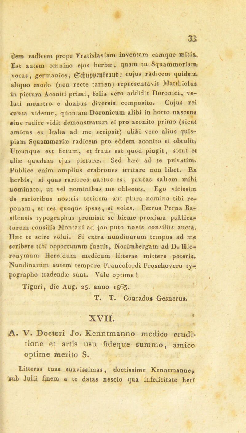 n de® radicem prope Vratislaviam inventam eamque misi&>. Est autem omnino ejus herbae, quam tu Squammoriana. vocas, germanice, @cfiuppenfraut: cujus radicem quidem aliquo modo (non recte tamen) representavit Mattbiolus in pictura Aconiti primi, folia vero addidit Doronici, ve- luti monstro e duabus diversis composito. Cujus rei causa videtur, quoniam Doronicum alibi in borto nascem «■ine radice vidit demonstratum ei pro aconito primo (sicut amicus ex Italia ad me scripsit) alibi vero alius quis- piam Squammarise radicem pro eodem aconito ei obtulit. Utcunque est fictum, et fraus est quod pingit, sicut et alite quaedam ejus picturae. Sed haec ad te privatim. Publice enim amplius crabrones irritare non libet. Ex herbis, si quas rariores nactus es, paucas saltem mihi nominato, ut vel nominibus me oblectes. Ego vicissim de rarioribus nostris totidem aut plura nomina tibi re- ponam, et res quoque ipsas, si voles. Petrus Perna Ba- silensis typographus promisit se hieme proxima publica- turum consilia Montani ad 400 puto novis consiliis aucta. Hocc te scire volui. Si extra nundinarum tempus ad me scribere tibi opportunum fuerit, Norimbergarn ad D. Hie- ronymum Heroidum medicum litteras mittere poteris. Nundinarum autem tempore Francofordi Frosehovero ty- pographo tradendae sunt. Vale optime ! Tiguri, die Aug. 25. anno 1565. T. T. Conradus Gesnerus. XVII. A. V. Doctori Jo. Kenntmanno medico erudi- tione et artis usu fideque summo, amico optime merito S. Litteras tuas suavissimas, doctissime Kenntmanne, jub Julii finem a te datas nescio qua infelicitate heri