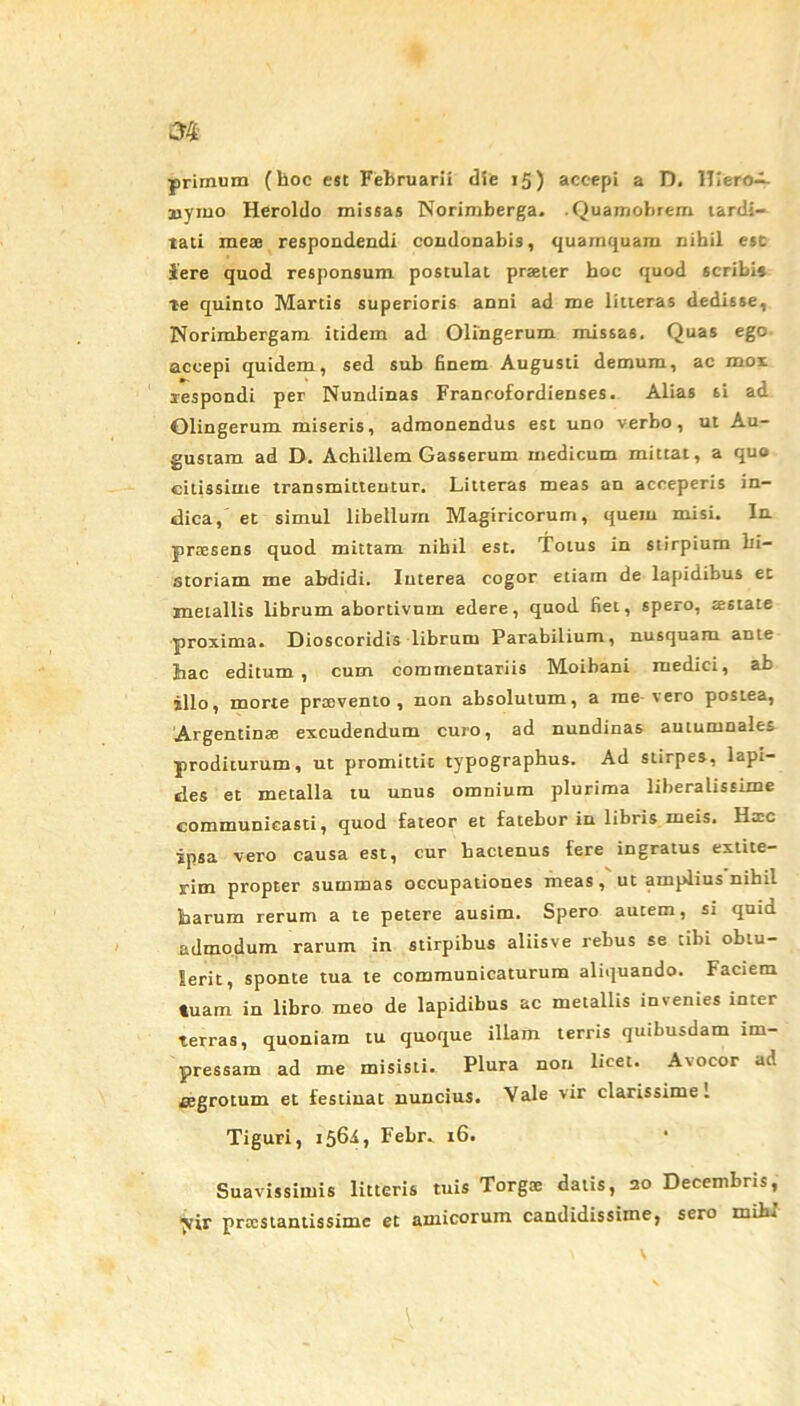 primum (lioc est Februarii die 15) accepi a D. Hiero-^- aiymo Heroldo missas Norimberga. .Quainobrem tardi- tati meae respondendi condonabis, quamquam nihil est iere quod responsum postulat praeter hoc quod scribi» te quinto Martis superioris anni ad me litteras dedisse, Norimbergam itidem ad Olingerum missas. Quas ego accepi quidem, sed sub finem Augusti demum, ac mox respondi per Nundinas Francofordienses. Alias si ad Olingerum miseris, admonendus est uno verbo, ut Au- gustam ad D. Achillem Gasserum medicum mittat, a quo citissime transmittentur. Litteras meas an acceperis in- dica,' et simul libellum Magiricorum, quem misi. In praesens quod mittam nihil est. Totus in stirpium hi- storiam me abdidi. Interea cogor etiam de lapidibus et metallis librum abortivum edere, quod fiet, spero, aestate proxima. Dioscoridis librum Parabilium, nusquam ante hac editum, cum commentariis Moibani medici, ab illo, morte prtevento , non absolutum, a me vero postea, Argentinae excudendum curo, ad nundinas autumnales proditurum, ut promittit typographus. Ad stirpes, lapi- sles et metalla tu unus omnium plurima liberalissime communicasti, quod fateor et fatebor in libris meis. Hac ipsa vero causa est, cur hactenus fere ingratus extite- rim propter summas occupationes meas, ut amplius nihil harum rerum a te petere ausim. Spero autem, si quid admodum rarum in stirpibus aliisve rebus se tibi obtu- lerit, sponte tua te communicaturum aliquando. Faciem tuam in libro meo de lapidibus ac metallis invenies inter terras, quoniam tu quoque illain terris quibusdam im- pressam ad me misisti. Plura non licet. Avocor ad aegrotum et festinat nuncius. Vale vir clarissime 1 Tiguri, 1561, Febr. 16. Suavissimis litteris tuis Torgoe datis, 20 Decembris, ^vir pratstantissimc et amicorum candidissime, sero mihi