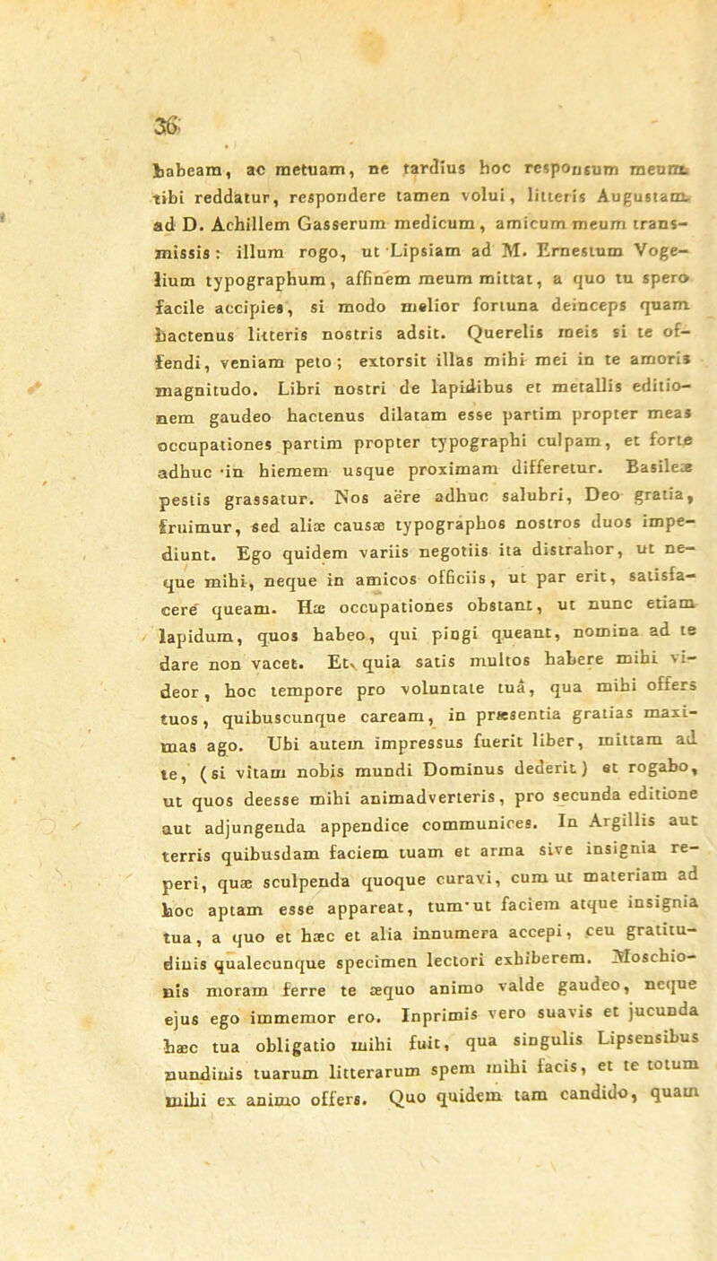 36’: tabeam, ac metuam, ne tardius hoc responsum meunt tibi reddatur, respondere tamen volui, litteris Augustam, ad D. Achillem Gasserum medicum, amicum meum trans- missis : illum rogo, ut Lipsiam ad M. Ernestum Voge- lium typographum, affinem meum mittat, a quo tu spero facile accipies, si modo melior fortuna deinceps quam hactenus litteris nostris adsit. Querelis meis si te of- fendi, veniam peto; extorsit illas mihi mei in te amoris magnitudo. Libri nostri de lapidibus et metallis editio- nem gaudeo hactenus dilatam esse partim propter meas occupationes partim propter typographi culpam, et forte adhuc -in hiemem usque proximam differetur. Basilete pestis grassatur. Nos aere adhuc salubri, Deo gratia, fruimur, sed alix causae typographos nostros duos impe- diunt. Ego quidem variis negotiis ita distrahor, ut ne- que mihi, neque in amicos officiis, ut par erit, satisfa- cere' queam. Hte occupationes obstant, ut nunc etiam lapidum, quos habeo, qui pingi queant, nomina ad te dare non vacet. Etv quia satis multos habere mihi vi- deor, hoc tempore pro voluntaLe tua, qua mihi offers tuos, quibuscunque caream, in prwsentia gratias maxi- mas ago. Ubi autem impressus fuerit liber, mittam ad te, (si vitam nobis mundi Dominus dederit) et rogabo, ut quos deesse mihi animadverteris, pro secunda editione aut adjungenda appendice communices. In Argillis aut terris quibusdam faciem tuam et arma sive insignia re— peri, quae sculpenda quoque curavi, cum ut materiam ad hoc aptam esse appareat, tum’ut faciem atque insignia tua, a quo et hxc et alia innumera accepi, ceu gratitu- diuis qualecunque specimen lectori exhiberem. Afoschio- nis moram ferre te tequo animo valde gaudeo, neque ejus ego immemor ero. Inprimis vero suavis et jucunda haec tua obligatio mihi fuit, qua singulis Lipsensibus nundinis tuarum litterarum spem mihi facis, et te totum mihi ex animo offers. Quo quidem tam candido, quam