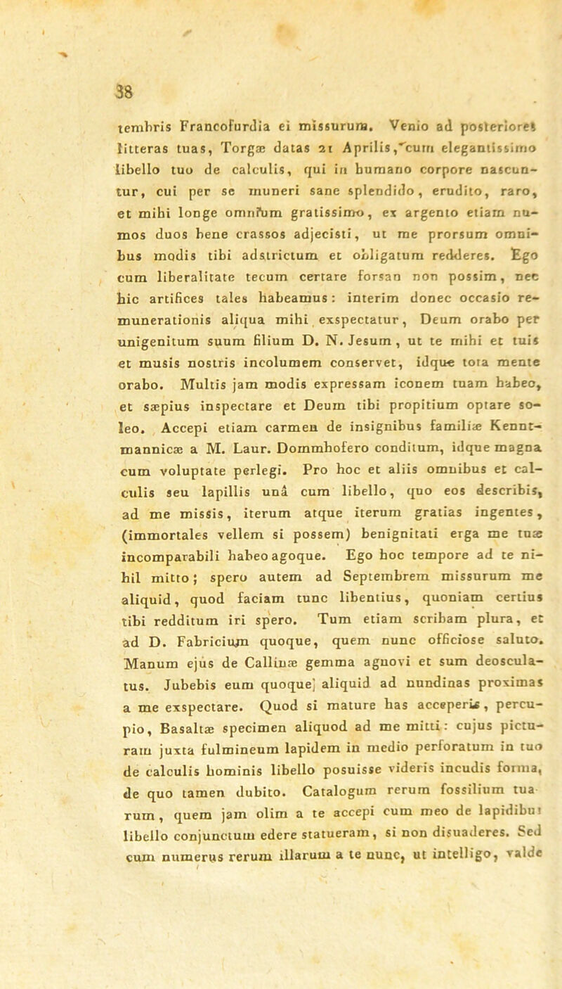 temliris Francofurdia ei missurum. Venio ad posteriore* litteras tuas, Torga; datas 21 Aprilis,'cum eleganiissimo libello tuo de calculis, qui in bumano corpore nascun- tur, cui per se muneri sane splendido, erudito, raro, et mihi longe oranfum gratissimo, ex argento etiam nu- mos duos bene crassos adjecisti, ut me prorsum omni- bus modis tibi ad&trictum et obligatum redderes. Ego cum liberalitate tecum certare forsan non possim, nee hic artifices tales habeamus: interim donec occasio re- munerationis aliqua mihi exspectatur, Deum orabo per unigenitum suum filium D. N. Jesum, ut te mihi et tuis et musis nostris incolumem conservet, idque tota mente orabo. Multis jam modis expressam iconem tuam habeo, et saepius inspectare et Deum tibi propitium optare so- leo. Accepi etiam carmen de insignibus familiae Kennt- mannicae a M. Laur. Dommhofero conditum, idque magna cum voluptate perlegi. Pro hoc et aliis omnibus et cal- culis seu lapillis una cum libello, quo eos describis, ad me missis, iterum atque iterum gratias ingentes, (immortales vellem si possem) benignitati erga me tuae incomparabili habeo agoque. Ego boc tempore ad te ni- hil mitto; spero autem ad Septembrem missurum me aliquid, quod faciam tunc libentius, quoniam certius tibi redditum iri spero. Tum etiam scribam plura, et ad D. Fabricium quoque, quem nunc officiose saluto. Manum ejus de Callinse gemma agnovi et sum deoscula- tus. Jubebis eum quoquej aliquid ad nundinas proximas a me exspectare. Quod si mature has acceperii , percu- pio, Basaltae specimen aliquod ad me mitti: cujus pictu- ram juxta fulmineum lapidem in medio perforatum in tuo de calculis hominis libello posuisse videris incudis forma, de quo tamen dubito. Catalogum rerum fossilium tua rum , quem jam olim a te accepi cum meo de lapidibut libello conjunctum edere statueram, si non disuaderes. Sed cum numerus rerum illarum a te nunc, ut intelligo, valde