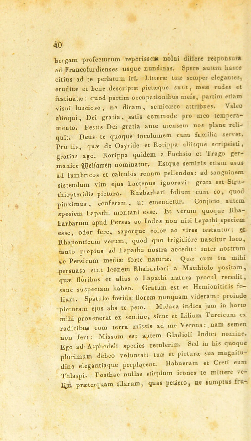 fcergam profecturum reperisscn» nolui tliffere responsum ad Francofurdienses usque nundinas. Spero autem hasce citius ad te perlatum iri. Litteras tuae semper elegantes, eruditae et bene descriptae pictaeque suut, meae rudes et festinatae : quod partim occupationibus meis, partim etiam visui luscioso, ne dicam, semicocco attribues. Valeo alioqui, Dei gratia, satis commode pro meo tempera- mento. Pestis Dei gratia ante mensem nos plane reli- quit. Deus te quoque incolumem cum familia seri et. Pro iis, quae de Osyride et Rorippa aliisque scripsisti, gratias ago. Rorippa quidem a Fuchsio et Trago ger- manice Sffielfamett nominatur. Estque seminis etiam usus ad lumbricos et calculos renum pellendos : ad sanguinem sistendum vim ejus hactenus ignoravi: grata est Stfu- thiopteridis pictura. Rhabarbari felium cum eo, quod pinximus , conferam, ut emendetur. Conjicio autem speciem Lapathi montani esse. Et verum quoque Rha- barbarum apud Persas ac Indos non nisi Lapathi speciem esse, odor fere, saporque color ac vires testantur; qj, Rhaponticum verum, quod quo frigidiore nascitur loco, tanto propius ad Lapatha nostra accedit: inter nostrum ac Persicum medi* forte naturae. Quae cum ita mihi persuasa sint Inonem Rhabarbari a Matthiolo positam, qua: floribus et alias a Lapathi natura procul recedit, sane suspectam habeo. Gratum est et Hemionitidis fo- lium. Spatula; foetidae florem nunquam videram : proinde picturam ejus abs te peto. Moluca indica jam in horto mihi provenerat ex semine, sicut et Lilium Turcicum ex radicibus cum terra missis ad me Verona: nam semen non fert: Missum est autem Gladioli Indici nomine. Ego ad Asphodeli species retulerim. Sed in his quoque plurimum debeo voluntati tua; et pietur® sua magnitu- dine elegantiaque perplacent. Habueram et Creti eum Thlaspi. Posthac nullas stirpium icones te mittere ve- lyn prseterquam illarum, quas petiero, ne sumptus frur