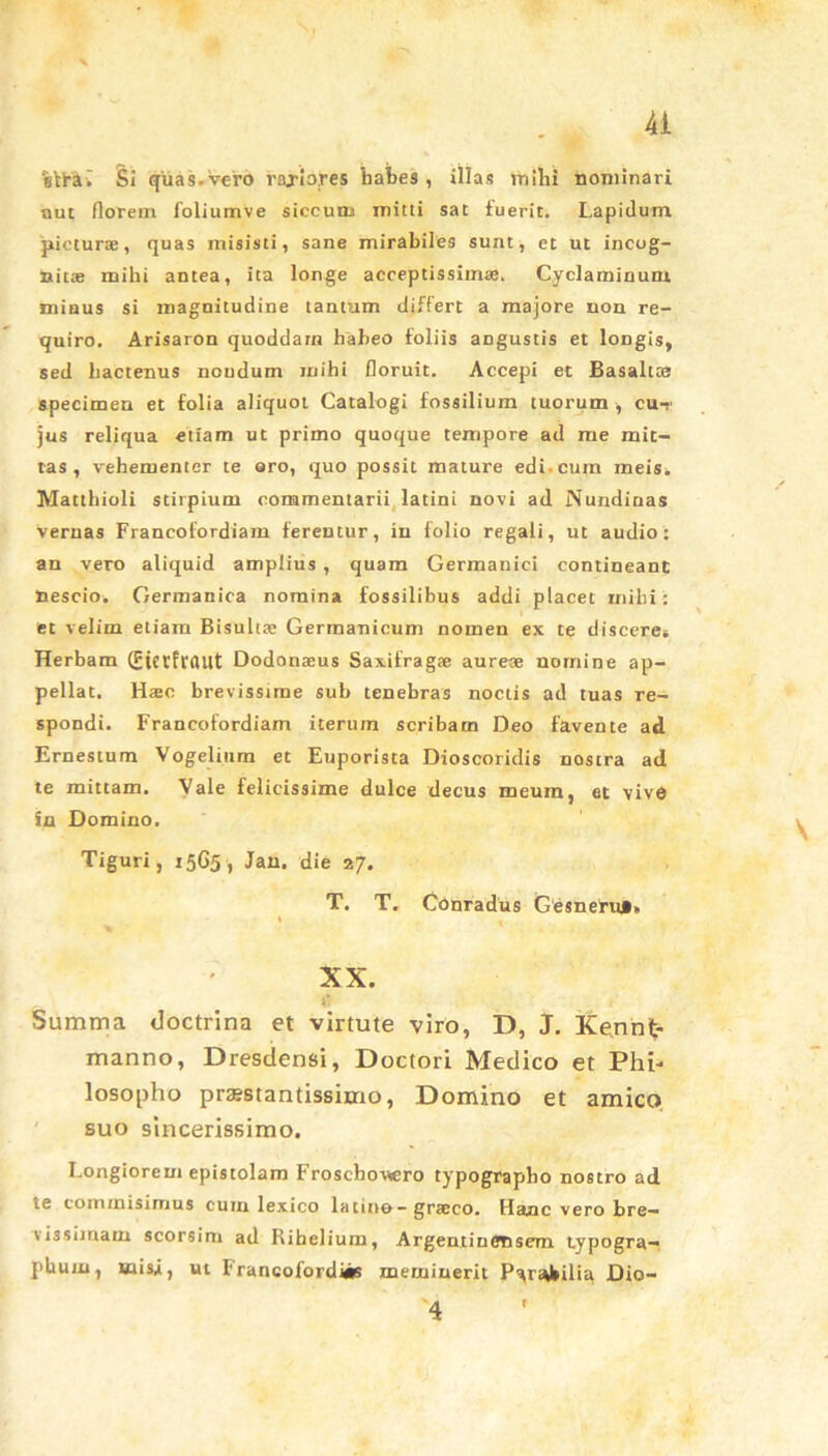 Ai %Yi-av Si quas.Vc-ro rajiojres habes, illas inibi nominari aut florem foliumve siccum mitti sat fuerit. Lapidum picturae, quas misisti, sane mirabiles sunt, et ut incog- nitae mihi antea, ita longe acceptissimae. Cyclaminum minus si magnitudine tantum differt a majore non re- quiro. Arisaron quoddam habeo foliis angustis et longis, sed hactenus nondum mihi floruit. Accepi et Basaltce specimen et folia aliquot Catalogi fossilium tuorum , cu-r jus reliqua etiam ut primo quoque tempore ad me mit- tas , vehementer te aro, quo possit mature edi-cum meis. Matthioli stirpium commentarii latini novi ad Nundinas Vernas Francofordiam ferentur, in folio regali, ut audio: an vero aliquid amplius , quam Germanici contineant nescio. Germanica nomina fossilibus addi placet mihi: et velim etiam Bisultse Germanicum nomen ex te discere* Herbam (Eicrfrflllt Dodonaeus Saxifragae aureae nomine ap- pellat. Haec brevissime sub tenebras noctis ad tuas re- spondi. Francofordiam iterum scribam Deo favente ad Ernestum Vogelium et Euporista Dioscoridis nostra ad te mittam. Vale felicissime dulce decus meum, et vivo in Domino. Tiguri, 15G5 , Jan. die 27. T. T. Conradus Gesneru*» XX. Summa doctrina et virtute viro, D, J. Kennt;- manno, Dresdensi, Doctori Medico et Phi- losopho praestantissimo, Domino et amico suo sincerissimo. Longiorem epistolam Froschovsero typograpbo nostro ad tc commisimus cum lexico latino-graeco. Hanc vero tre— vis simam scorsim ad Rihelium, Argenti n ensem typogra— phuin, uiis,i, ut Francofordisis meminerit Parabilia Dio- 4