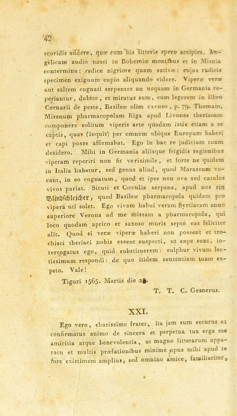 ‘42 scoridis addere, qute eum his litteris spero accipies. 'An- gelicam audio nasci in Bobemiaj mnntftus et in Misnia contermina: radice nigriore quam sativte : cujus radicis specimen exiguum cupio aliquando videre. Viperae verae aut saltem cognati serpentes an usquam in Germania re- periantur, dubito, et miratus sum, cum legerem in libro Cornarii de peste, Basilex olim excuso , p. 79. Tbomam, Misenum pharmacopolam Riga apud Livones theriacam componere solitum viperis arte quadam istic etiam a se captis, quas (inquit) per omnem ubique Europam haberi et capi posse affirmabat. Ego in bac re judicium tuum desidero. Mihi in Germania aliisque frigidis regionibus viperam reperiri non fit verisimile, et forte ne quidem in Italia habetur, sed genus aliud, quod Marassum vo- cant, in eo cognatum, quod et ipse non ova sed catulos vivos pariat. Sicuti et Ca3culia serpens, apud nos ettt 55itnbfd)letcl)er / qnod Basilese pharmacopola quidam pro vipera uti solet. Ego vivam habui veram Syrtiacam anno superiore Verona ad me missam a pharmacopola, qui loco quodam aprico et saxoso muris septo eas feliciter alit. Quod si verse viperas haberi non possent et tro- chisci tberiaci nobis essent suspecti, ut saspe sunt, in- terrogatus ego, quid substituerem: sulphur vivum lec- tissimum respondi: de quo itidem sententiam tuam ex- peto. Vale! Tiguri 1565. Martis die 2fe. T. T. C. Gesnerus. XXI. Ego vero, cbarissime frater, ita jam sum securus et confirmatus animo de sincera et perpetua tua erga me amicitia atque benevolentia, ut magno litterarum appa- ratu et multis praefationibus minime >opus mihi apud te fore existimem amplius, sed omnino amice, familiariter.