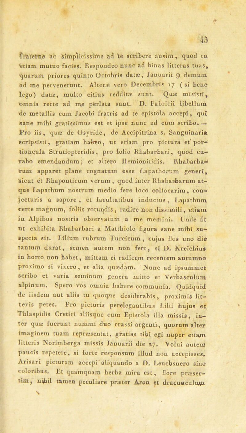 45 fraternae ac simplicissime ad 'te scribere ausim, quod tu 'etiam mutuo facies. Respondeo nunc ad binas litteras tuas, quarum priores quinto Octobris dat®, Januarii 9 demum ad me pervenerunt. Alter® vero Decembris >7 (si bene lego) dat®, multo citius reddit® sunt. Qu® misisti, omnia recte ad me pferlata sunt. D. Fabricii libellum de metallis cum Jacobi fratris ad te epistola accepi, qui sane mihi gratissimus est et ipse nunc ad eum scribo.— Pro iis, qu® de Osyride, de Accipitrina s. Sanguinaria, scripsisti, gratiam habeo, ut etiam pro pictura et' por- tiuncula Strutiopteridis, pro folio Rhabarbari, quod cu- rabo emendandum; et altero IIemionitidis. Rhabarba- rum apparet plane cognatum esse Lapathorum generi, 'sicut et Rhaponticum verum , quod inter Rbabarbarum at- que Lapathum nostrum medio fere loco collocarim, con- jecturis a sapore, et facultatibus inductus. Lapathum certe magnum, foliis rotundis, radice Aon dissimili, etiam in Alpibus nostris observatum a me memini. Unde fit ut exhibita Rhabarbari a Mattbiolo figura sane mihi su- specta sit. Lilium rubrum Turcicum, cujus flos uno die tantum durat, semen autem non fert, si D. Kreichius in horto non habet, mittam ei radicem recentem autumno proximo si vixero, et alia qu*dam. Nunc ad ipsummet scribo et varia seminum genera mitto et Verbasculum alpinurn. Spero vos omnia habere communia. Quidquid de iisdem aut aliis tu quoque desiderabis, proximis lit- teris petes. Pro picturis perelegantibus Lilii hujus ec Thlaspidis Cretici aliisqne cum Epistola illa missis, in- ter qu® fuerunt nummi duo crassi argenti, quorum alter imaginem tuam repr®sentat, gratias tibi egi nuper etiam litteris Norimberga missis Januarii die 27. Volui autem paucis repetere, si forte responsum illud non accepisses. Arisari picturam accepi aliquando a D. Leucbsnero sins coloribus. Et quamquam herba mira est, flore pr®ser- tim, ndail tamen peculiare pr®ter A,ron et dracunculum \