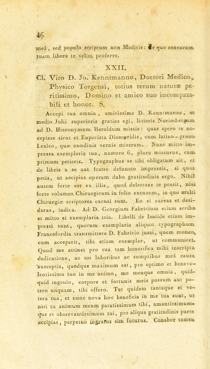 jnea , sed populo scriptum non Medicis: Je (juo censuraa*- Juain libere te velim proferre. xxir. Cl. Viro D. Jo. Kenntmanno, Doctori Medico* Physico Torgensi, totius rerum naturae pe- ritissirno, Domino et amico suo incompara- bili et honor. S. Accepi tua omnia, amicissime D. Kenntmanne, et medio Julii superioris gratias egi, litteris Norimbergam ad D- Hieronymum Heroidum missis : quas spero te ac- cepisse sicut et Euporista Diosceridis, cum latino - grseco Lexico, qua; nundinis vernis miseram. Nunc mitto im- pressa exemplaria tua, numero 6, plura missurus, cum primum petieris. Typographus se tibi obligatum ait, et de libris a se aut fratre defuncto impressis, si quos petis, ut aecipias operam dabo gratitudinis ergo.. Nihil autem forte est ex illis, quod delectare tc possit, nisi forte volumen Chirurgicum in folio excusum, in quo multi Chirurgiae scriptores excusi sunt. Eo si careas et desi- deras, indita. Ad D. Gcorgium Fabricium etiam scribo et mitto ei exemplaria tria. Libelli de Isatide etiam im- pressi sunt, quorum exemplaria aliquot typographum Erancofordia transmittere D. Fabricio jussi, quem moneo, cum acceperit, tibi etiam exemplar, ut communicet. Quod me attinet pro tua tam honorifica mibi inscripta dedicatione, ac tot laboribus ac sumptibus mea causa 'susceptis, quodque maximum est, pro optimo et benevo- lentissimo tuo in me animo, me meaque omnia, quid- quid ingenio, corpore et fortunis meis possum aut po- tero unquam, tibi offero. Tot quidem tantaque et ve- tera tua, et nunc nova btec beneficia in me tua sunt, ut misi tu animum meum paratissimum tibi, amanttsstmum. que et observantissimum tui, pro aliqua gratitudinis parte accipias, perpetuo ingrafus sim futurus. Conabor tamea i