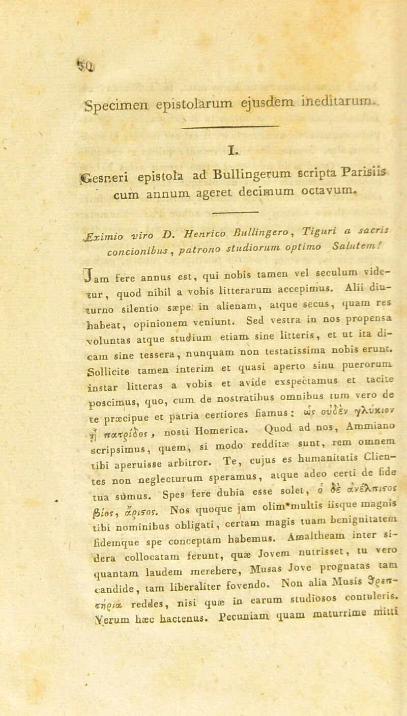 Specimen epistolarum ejusdem ineditarum. I. .Gesneri epistola ad Bullingerum scripta Parisiis cum annum ageret decimum octavum. jlximio viro D. Henrico Bullingero, T i guri a sacris concionibus, patrono studiorum optimo Salutem! Jam fere annus est, qui nobis tamen vel seculum vide- tur, quod nihil a vobis litterarum accepimus. Alii diu- turno silentio saepe in alienam, atque secus, quam res habeat, opinionem veniunt. Sed vestra m nos propensa voluntas atque studium etiam sine litteris, et ut ita di- cam sine tessera, nunquam non testatissima nobis erunt. Sollicite tamen iuterim et quasi aperto sinu puerorum, instar litteras a vobis et avide esspefitamus et tacite poscimus, quo, cum de nostratibus omnibus tum vero oe te praecipue et patria certiores fiamus: avt* 1*™” „«•»/&», nosti Homerica. Quod ad nos, Ammiano ‘scripsimus, quem, si modo redditae sunt, rem omnem tibi aperuisse arbitror. Te, cujus es humanitatis Clien- tes non neglecturum speramus, atque adeo certi de ‘ e tua siimus. Spes fere dubia esse solet, o fe avsXturos R/or, £nttat. Nos quoque jam olim*multis iisque magnis tibi nominibus obligati, certam magis tuam benignitatem fidemque spe conceptam habemus. Amaltheam inter si- dera collocatam ferunt, qua; Jovem nutrisset, tu vero quantam laudem merebere, Musas Jove prognatas tara candide, tam liberaliter fovendo. Non alia Musis ^sn- reddes, nisi qute in earum studiosos contuleris. Verum litec hactenus. Pecuniam quam maturrime rami