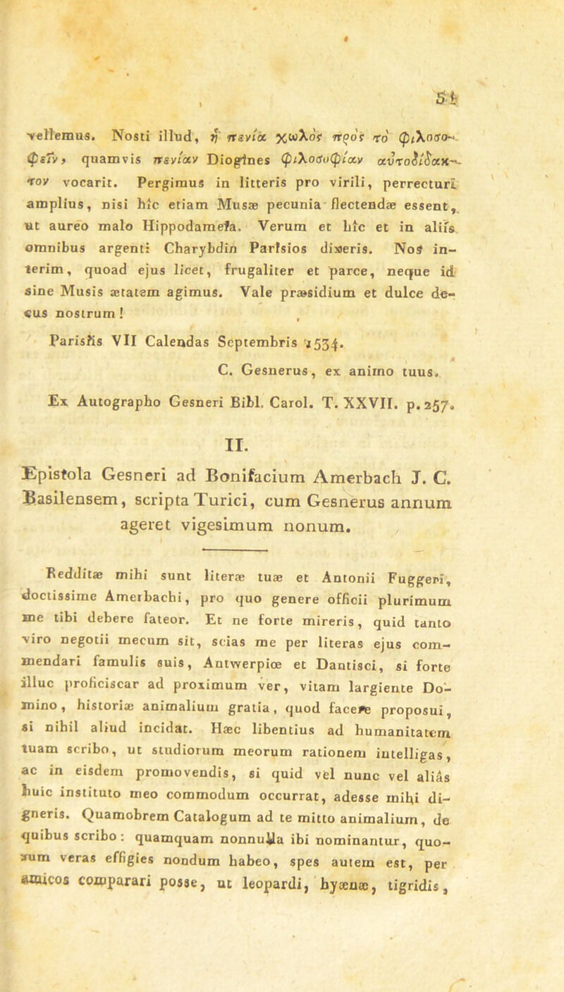 •vellemus. Nosti illud, v rtsvict xaAof n(>6s ro (pt\ntfo~ <ps7v> quamvis nsvlocv Diogenes (pi\ogn(piixv a.v'to$l$KH~~ 'toy vocarit. Pergimus in litteris pro virili, perrecturi amplius, nisi hic etiam Muste pecunia flectendae essent, ut aureo malo Hippodamefa. Verum et hic et in alifs omnibus argenti Charybdin Parisios diseris. NoS in- ierim, quoad ejus licet, frugaliter et parce, neque id sine Musis aetatem agimus. Vale praesidium et dulce de- «us nostrum! , Parisiis VII Calendas Septembris '1534. 1 * C. Gesnerus, ex animo tuus. Ex Autographo Gesneri Bibi. Carol. T. XXVII. p. 257. II. Epistola Gesneri ad Bonifacium Amerbach J. C. Basilensem, scripta Turici, cum Gesnerus annum ageret vigesimum nonum. Redditae mihi sunt literae tuae et Antonii Fuggeri, doctissime Amerbachi, pro quo genere officii plurimum xne tibi debere fateor. Et ne forte mireris, quid tanto viro negotii mecurn sit, scias me per literas ejus com- mendari famulis suis, Autwerpioe et Dantisci, si forte illuc proficiscar ad proximum ver, vitam largiente Do- mino , historiae animalium gratia, quod faceee proposui, si nihil aliud incidat. Haec libentius ad humanitatem tuam scribo, ut studiorum meorum rationem intelligas, ac in eisdem promovendis, si quid vel nunc vel alias huic instituto meo commodum occurrat, adesse mihi di- gneris. Quamobrem Catalogum ad te mitto animalium, de quibus scribo: quamquam nonnulla ibi nominantur, quo- aum veras effigies nondum habeo, spes autem est, per amicos comparari posse, ut leopardi, bysenoc, tigridis,