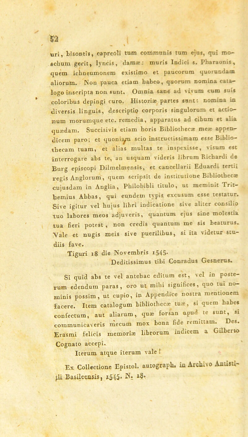 uri, bisontis, capreoli tum communis tum ejus, qui mo- schum gerit, lyncis, darase: muris Indici s. Pharaonis, quem ichneumonem existimo et paucorum quorundam aliorum. Non pauca etiam habeo, quorum nomina cata- logo inscripta non sunt. Omnia sane ad vivum cum suis coloribus depingi curo. Historiae partes sunt: nomina in diversis linguis, descriptio corporis singulorum et actio- num morumque etc. remedia, apparatus ad cibum et alia quaedam. Succisivis etiam horis Bibliothecae mea: appen- dicem paro; et quoniam scio instructissimam esse Biblio- thecam tuam, et alias multas te inspexisse, visum est •interrogare abs te, an usquam videris librum Pvichardi de Burg episcopi Dilmelmensis, et cancellarii Eduardi tertii regis Anglorum, quem scripsit de institutione Bibliothecae cujusdam in Angiia, Philobibli titulo, ut meminit Trit— Bemius Abbas, qui eundem typis, excusum esse testatur. Sive igitur vel hujus libri indicatione sive aliter consilio tuo labores meos adjuveris, quantum ejus sine molestia tua fieri potest , non credis quantum me sis beaturus. Vale et nugis meis sive puerilibus, si ita videtur stu- diis fave. Tiguri 18 die Novembris 1545. Deditissimus tibi Conradus Gesnerus. Si quid abs te vel antehac editum est, vel in poste- rum edendum paras, oro ut mihi siguifices , quo tui no- minis possim, ut cupio, in Appendice nostra mentionem facere. Item catalogum bibliotheca: tua:, si quem habes confectum, aut aliarum, quas forsan apud te sunt, si communicaveris mecum mox bona fide remittam. Des. Erasmi felicis memoris librorum indicem a Gilberto Cognato accepi. Iterum atque iterum vale ! Ex Collectione Epistol. autograpli. in Archivo Aatisti- Basileensis, xS45- N;