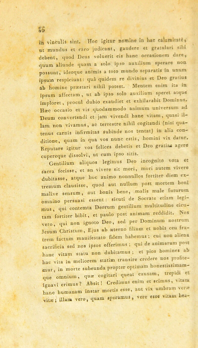 ita vinculis sint. T-Toc igitur nomine in hac calamitate 4 ut mundus et caro judicant, gaudere et gratulari sibi debent, quod Deus voluerit eis hanc occasionem dare, quum aliunde quam a solo ipso auxilium sperare uon possunt, ideoque animis a toto mundo separatis in unum ipsuxn respiciunt: qua quidem re divinius et Deo gratius ab homine prxstari nihil potest. Mentem enim ita in ipsum affectam, ut ab ipso solo auxilium speret atque imploret, procul dubio exaudiet et exhilarabit Dominus. Htec occasio et vis quodammodo animum universum ad Deum convertendi et jam vivendi hanc vitam, quasi il- lam non vivamus, ac terrestre nihil cogitandi (nisi qua- tenus carnis infirmitas subinde nos tentat) in alia con- ditione, quam in qua vos nunc estis, homini vix datur. Reputare igitur vos felices debetis et Deo gratia* agere cupereque dissolvi, ut cum ipso sitis. Gentilium aliquos legimus Deo incognito vota et sacra fecisse, et an vivere sit mori, mori autem vivere dubitasse, atque hoc auimo nonnullos fortiter diem ex- tremum clausisse, quod aut nullum post mortem boni rnalive sensum, aut bonis bene, malis male futurum omnino persuasi essent : sicuti de Socrate etiam legi- mus, qui contemta Deorum gentilium multitudine cicu- tam'fortiter bibit, et paulo post animam reddidit. Nos vero, qui non ignoto Deo, sed per Dominum nostrum Jesum Christum, Ejus ab sterno filium et nobis ceu fra- trem factum mauifestato fidem habemus ; cui non aliena sacrificia sed nos ipsos offerimus ; qui de animarum post hanc vitam statu non dubitamus ; et pios homines ab hac vita in meliorem statim transire credere nos profite- mur, in morte subeunda propter optimam honestissimam- que omnium, qus cogitari queat causam, trepidi et ignavi erimus? Absit! Credimus enim et scimus, Mtam hanc humanam instar mortis esse, aut vix umbram ver.e xitte; illam vero, quam speramus, vere esse vitam bea-