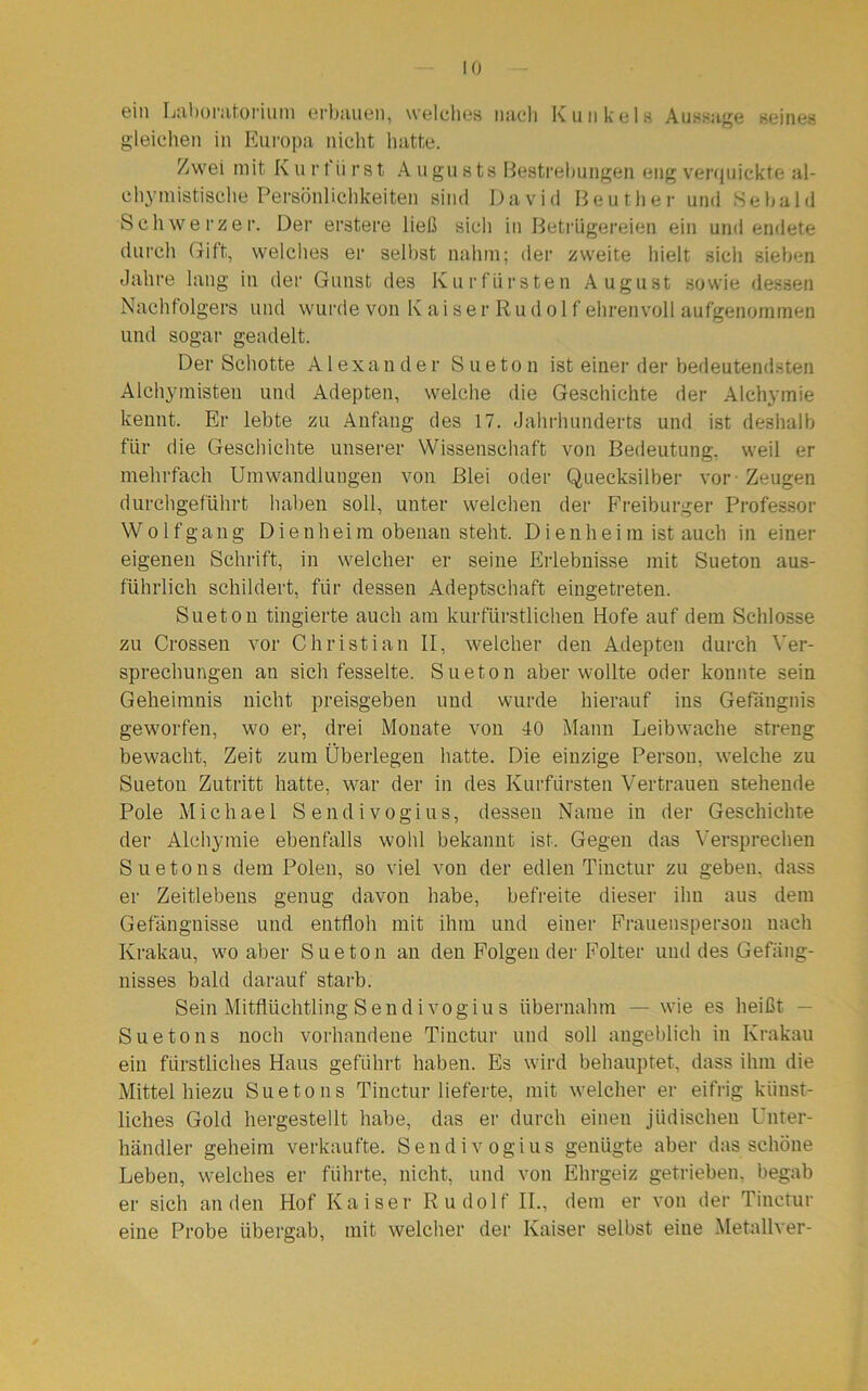 ein Laboratorium erbauen, welches nach Kunkels Aussage seines gleichen in Europa nicht hatte. Zwei mit Kurfürst Augusts Bestrebungen eng verquickte al- chymistische Persönlichkeiten sind David Beut her und Sebald Schweizer. Der erstere ließ sich in Betrügereien ein und endete durch Gift, welches er selbst nahm; der zweite hielt sich sieben «Jahre lang in der Gunst des Kurfürsten August sowie dessen Nachfolgers und wurde von K ai ser Ru dol f ehrenvoll aufgenommen und sogar geadelt. Der Schotte Alexander Sueton ist einer der bedeutendsten Alchymisten und Adepten, welche die Geschichte der Alchymie kennt. Er lebte zu Anfang des 17. Jahrhunderts und ist deshalb für die Geschichte unserer Wissenschaft von Bedeutung, weil er mehrfach Umwandlungen von Blei oder Quecksilber vor Zeugen durchgeführt haben soll, unter welchen der Freiburger Professor W o 1 f g an g D i e nh ei m obenan steht. D i e n h e i m ist auch in einer eigenen Schrift, in welcher er seine Erlebnisse mit Sueton aus- führlich schildert, für dessen Adeptschaft eingetreten. Sueton tingierte auch am kurfürstlichen Hofe auf dem Schlosse zu Crossen vor Christian II, welcher den Adepten durch Ver- sprechungen an sich fesselte. Sueton aber wollte oder konnte sein Geheimnis nicht preisgeben und wurde hierauf ins Gefängnis geworfen, wo er, drei Monate von 40 Mann Leibwache streng bewacht, Zeit zum Überlegen hatte. Die einzige Person, welche zu Sueton Zutritt hatte, war der in des Kurfürsten Vertrauen stehende Pole Michael Sendivogius, dessen Name in der Geschichte der Alchymie ebenfalls wohl bekannt ist. Gegen das Versprechen Suetons dem Polen, so viel von der edlen Tinctur zu geben, dass er Zeitlebens genug davon habe, befreite dieser ihn aus dem Gefängnisse und entfloh mit ihm und einer Frauensperson nach Krakau, wo aber Sueton an den Folgender Folter und des Gefäng- nisses bald darauf starb. Sein Mitflüchtling Sendivogius übernahm — wie es heißt - Suetons noch vorhandene Tinctur und soll angeblich in Krakau ein fürstliches Haus geführt haben. Es wird behauptet, dass ihm die Mittel hiezu Suetons Tinctur lieferte, mit welcher er eifrig künst- liches Gold hergestellt habe, das er durch einen jüdischen Unter- händler geheim verkaufte. Sendivogius genügte aber das schöne Leben, welches er führte, nicht, und von Ehrgeiz getrieben, begab er sich an den Hof Kaiser Rudolf II., dem er von der Tinctur eine Probe übergab, mit welcher der Kaiser selbst eine Metallver-