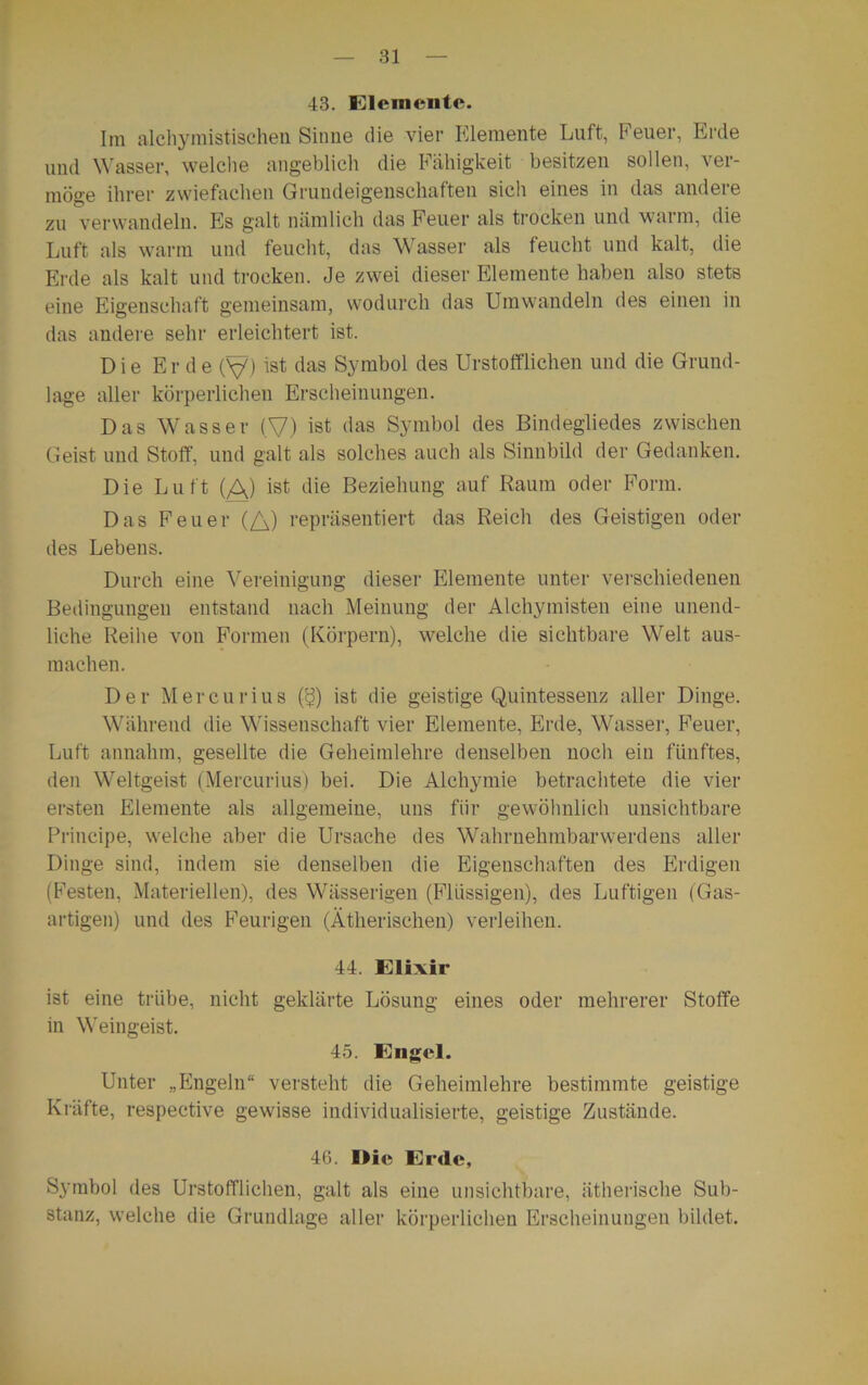 43. Elemente. Im alchymistischen Sinne die vier Elemente Luft, Feuer, Erde und Wasser, welche angeblich die Fähigkeit besitzen sollen, ver- möge ihrer zwiefachen Grundeigenschaften sich eines in das andere zu verwandeln. Fis galt nämlich das Feuer als trocken und wann, die Luft als warm und feucht, das Wasser als feucht und kalt, die Erde als kalt und trocken. Je zwei dieser Elemente haben also stets eine Eigenschaft gemeinsam, wodurch das Umwandeln des einen in das andere sehr erleichtert ist. Die Erde (V) ist das Symbol des Urstofflichen und die Grund- lage aller körperlichen Erscheinungen. Das Wasser (V) ist das Symbol des Bindegliedes zwischen Geist und Stoff, und galt als solches auch als Sinnbild der Gedanken. Die Luft (A) ist die Beziehung auf Raum oder Form. Das Feuer {/_\) repräsentiert das Reich des Geistigen oder des Lebens. Durch eine Vereinigung dieser Elemente unter verschiedenen Bedingungen entstand nach Meinung der Alchymisten eine unend- liche Reihe von Formen (Körpern), welche die sichtbare Welt aus- m ach eil. Der Mercurins ($) ist die geistige Quintessenz aller Dinge. Während die Wissenschaft vier Elemente, Erde, Wasser, Feuer, Luft annahm, gesellte die Geheimlehre denselben noch ein fünftes, den Weltgeist (Mercurius) bei. Die Alchymie betrachtete die vier ersten Elemente als allgemeine, uns für gewöhnlich unsichtbare Principe, welche aber die Ursache des Wahrnehmbarwerdens aller Dinge sind, indem sie denselben die Eigenschaften des Erdigen (Festen, Materiellen), des Wässerigen (Flüssigen), des Luftigen (Gas- artigen) und des Feurigen (Ätherischen) verleihen. 44. Elixir ist eine trübe, nicht geklärte Lösung eines oder mehrerer Stoffe in Weingeist. 45. Engel. Unter „Engeln“ versteht die Geheimlehre bestimmte geistige Kräfte, respective gewisse individualisierte, geistige Zustände. 4G. Ilie Erde, Symbol des Urstofflichen, galt als eine unsichtbare, ätherische Sub- stanz, welche die Grundlage aller körperlichen Erscheinungen bildet.