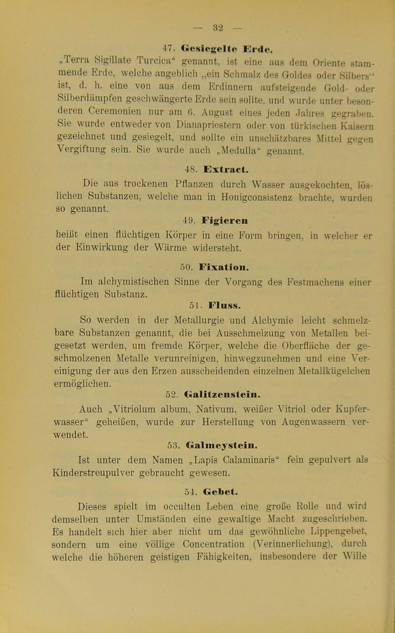 47. Gesiegelte Erde, „Telia Sigillate 1 urcica“ genannt, ist eine aus dem Oriente stam- mende Erde, welche angeblich „ein Schmalz des Goldes oder Silbers“ ist, d. h. eine von aus dem Erdinnern aufsteigende Gold- oder Silberdämpfen geschwängerte Erde sein sollte, und wurde unter beson- deren Ceremonien nur am (5. August eines jeden Jahres gegraben. Sie wurde entweder von Dianapriestern oder von türkischen Kaisern gezeichnet und gesiegelt, und sollte ein unschätzbares Mittel gegen Vergiftung sein. Sie wurde auch „Medulla“ genannt. 48. Extract. Die aus trockenen Pflanzen durch Wasser ausgekochten, lös- lichen Substanzen, welche man in Honigconsistenz brachte, wurden so genannt. 49. Figieren heißt einen flüchtigen Körper in eine Form bringen, in welcher er der Einwirkung der Wärme widersteht. 50. Fixation. Im alchymistischen Sinne der Vorgang des Festmachens einer flüchtigen Substanz. 51. Fluss. So werden in der Metallurgie und Alchymie leicht schmelz- bare Substanzen genannt, die bei Ausschmelzung von Metallen bei- gesetzt werden, um fremde Körper, welche die Oberfläche der ge- schmolzenen Metalle verunreinigen, hinwegzunehmen und eine Ver- einigung der aus den Erzen ausscheidenden einzelnen Metallkügelchen ermöglichen. 52. Galilzcnstein. Auch „Vitriolum album, Nativum, weißer Vitriol oder Kupfer- wasser“ geheißen, wurde zur Herstellung von Augenwassern ver- wendet. 53. Galmeysteiii. Ist unter dem Namen „Lapis Calaminaris“ fein gepulvert als Kinderstreupulver gebraucht gewesen. 54. Gebet. Dieses spielt im occulten Leben eine große Rolle und wird demselben unter Umständen eine gewaltige Macht zugeschrieben. Es handelt sich hier aber nicht um das gewöhnliche Lippengebet, sondern um eine völlige Concentration (Verinnerlichung), durch welche die höheren geistigen Fähigkeiten, insbesondere der Wille