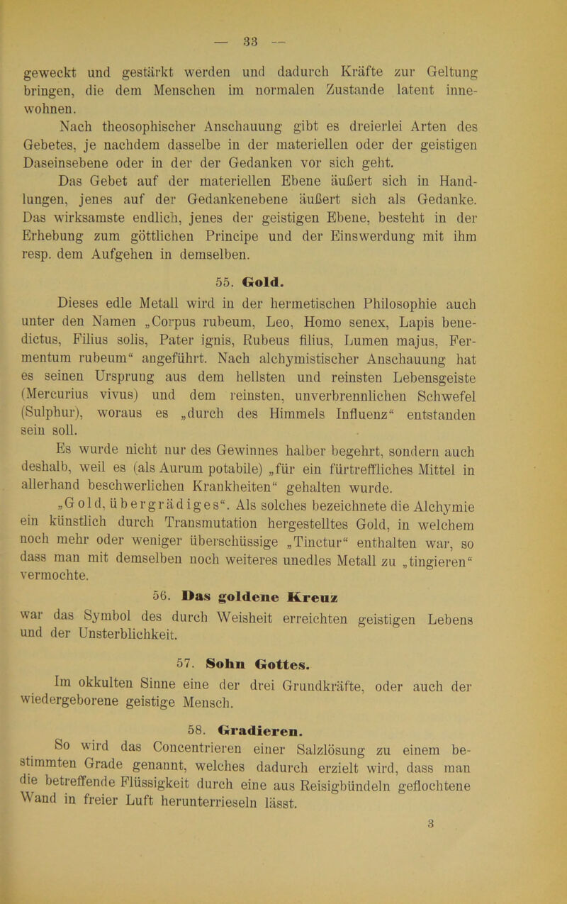 geweckt und gestärkt werden und dadurch Kräfte zur Geltung bringen, die dem Menschen im normalen Zustande latent inne- wohnen. Nach theosophischer Anschauung gibt es dreierlei Arten des Gebetes, je nachdem dasselbe in der materiellen oder der geistigen Daseinsebene oder in der der Gedanken vor sich geht. Das Gebet auf der materiellen Ebene äußert sich in Hand- lungen, jenes auf der Gedankenebene äußert sich als Gedanke. Das wirksamste endlich, jenes der geistigen Ebene, besteht in der Erhebung zum göttlichen Principe und der Einswerdung mit ihm resp. dem Aufgehen in demselben. 55. Gold. Dieses edle Metall wird in der hermetischen Philosophie auch unter den Namen „Corpus rubeum, Leo, Homo senex, Lapis bene- dictus, Filius solis, Pater ignis, Rubens filius, Lumen majus, Fer- mentum rubeum“ angeführt. Nach alchymistischer Anschauung hat es seinen Ursprung aus dem hellsten und reinsten Lebensgeiste (Mercurius vivus) und dem reinsten, unverbrennlichen Schwefel (Sulphur), woraus es „durch des Himmels Influenz“ entstanden sein soll. Es wurde nicht nur des Gewinnes halber begehrt, sondern auch deshalb, weil es (als Aurum potabile) „für ein fürtreffliches Mittel in allerhand beschwerlichen Krankheiten“ gehalten wurde. „Gold, übergrädiges“. Als solches bezeichnete die Alchymie ein künstlich durch Transmutation hergestelltes Gold, in welchem noch mehr oder weniger überschüssige „Tinctur“ enthalten war, so dass man mit demselben noch weiteres unedles Metall zu „tingieren“ vermochte. 56. Das goldene Kreuz wai das Symbol des durch Weisheit erreichten geistigen Lebens und der Unsterblichkeit. 57. Sohn Gottes. Im okkulten Sinne eine der drei Grundkräfte, oder auch der wiedergeborene geistige Mensch. 58. Gradieren. So wird das Concentrieren einer Salzlösung zu einem be- stimmten Grade genannt, welches dadurch erzielt wird, dass man die betreffende Flüssigkeit durch eine aus Reisigbündeln geflochtene Wand in freier Luft herunterrieseln lässt. 3