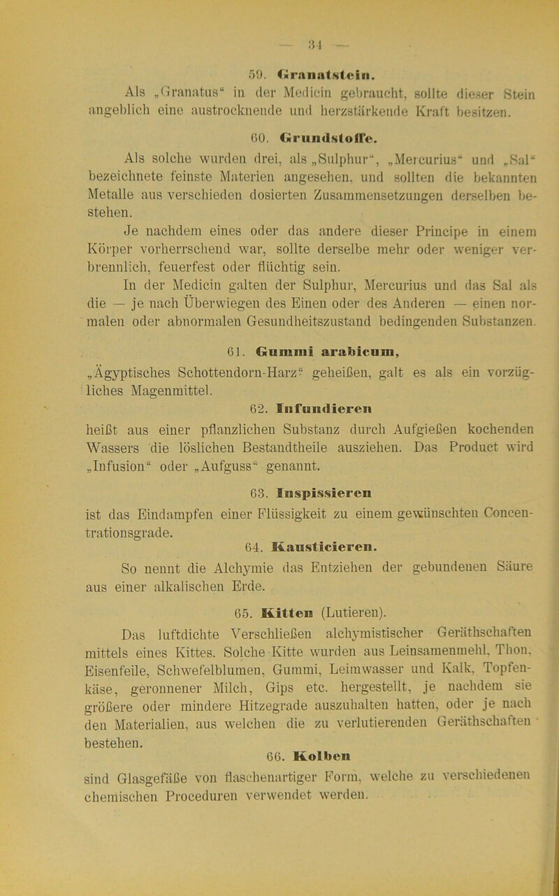 31 59. Granatstein. Als „Granatus“ in der Mediein gebraucht, sollte dieser Stein angeblich eine austrocknende und herzstärkende Kraft besitzen. 90. Grundstoffe. Als solche wurden drei, als „Sulphur“, „Mereurius“ und „Sal“ bezeichnete feinste Materien angesehen, und sollten die bekannten Metalle aus verschieden dosierten Zusammensetzungen derselben be- stehen. Je nachdem eines oder das andere dieser Principe in einem Körper vorherrschend war, sollte derselbe mehr oder weniger ver- brennlich, feuerfest oder flüchtig sein. In der Mediein galten der Sulphur, Mereurius und da3 Sal als die — je nach Überwiegen des Einen oder des Anderen — einen nor- malen oder abnormalen Gesundheitszustand bedingenden Substanzen. 61. Gummi arabicum, „Ägyptisches Schottendorn-Harz? geheißen, galt es als ein vorzüg- liches Magenmittel. 62. Iiifmidieren heißt aus einer pflanzlichen Substanz durch Aufgießen kochenden Wassers die löslichen Bestandtheile ausziehen. Das Product wird „Infusion“ oder „Aufguss“ genannt. 63. luspissieren ist das Eindampfen einer Flüssigkeit zu einem gewünschten Concen- trationsgrade. 64. Kausticieren. So nennt die Alchymie das Entziehen der gebundenen Säure aus einer alkalischen Erde. 65. Kitte» (Lutteren). Das luftdichte Verschließen alchimistischer Geräthschaften mittels eines Kittes. Solche Kitte wurden aus Leinsamenmehl. Thon. Eisenfeile, Schwefelblumen, Gummi, Leimwasser und Kalk, Topfen- käse, geronnener Milch, Gips etc. hergestellt, je nachdem sie größere oder mindere Hitzegrade auszuhalten hatten, oder je nach den Materialien, aus welchen die zu verlutierenden Geräthschaften bestehen. 66. Kolben sind Glasgefäße von flaschenartiger Form, welche zu verschiedenen chemischen Proceduren verwendet werden.