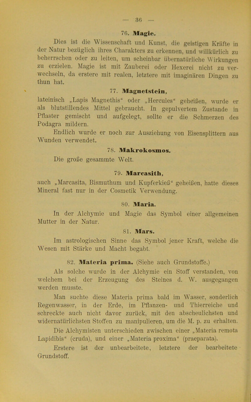 70. Magic. Dies ist die Wissenschaft und Kunst, die geistigen Kräfte in der Natur bezüglich ihres Charakters zu erkennen, und willkürlich zu beherrschen oder zu leiten, um scheinbar übernatürliche Wirkungen zu erzielen. Magie ist mit Zauberei oder Hexerei nicht zu ver- wechseln, da erstere mit realen, letztere mit imaginären Dingen zu thun hat. 77. Magnetstein, lateinisch „Lapis Magnethis“ oder „Hercules“ geheißen, wurde er als blutstillendes Mittel gebraucht. In gepulvertem Zustande in Pflaster gemischt und aufgelegt, sollte er die Schmerzen des Podagra mildern. Endlich wurde er noch zur Ausziehung von Eisensplittern aus Wunden verwendet. 78. Makrokosmos. Die große gesammte Welt. 79. Marcasitb, auch „Marcasita, Bismuthum und Kupferldeß“ geheißen, hatte dieses Mineral fast nur in der Cosmetik Verwendung. SO. Maria. In der Alchymie und Magie das Symbol einer allgemeinen Mutter in der Natur. 81. Mars. Im astrologischen Sinne das Symbol jener Kraft, welche die Wesen mit Stärke und Macht begabt. 82. Matcria prima. (Siehe auch Grundstoffe.) Als solche wurde in der Alchymie ein Stoff verstanden, von welchem bei der Erzeugung des Steines d. W. ausgegangen werden musste. Man suchte diese Materia prima bald im Wasser, sonderlich Regenwasser, in der Erde, im Pflanzen- und Thierreiche und schreckte auch nicht davor zurück, mit den abscheulichsten und widernatürlichsten Stoffen zu manipulieren, um die M. p. zu erhalten. Die Alchymisten unterschieden zwischen einer „Materia remota Lapidibis“ (cruda), und einer „Materia proxima“ (praeparata). Erstere ist der unbearbeitete, letztere der bearbeitete Grundstoff.