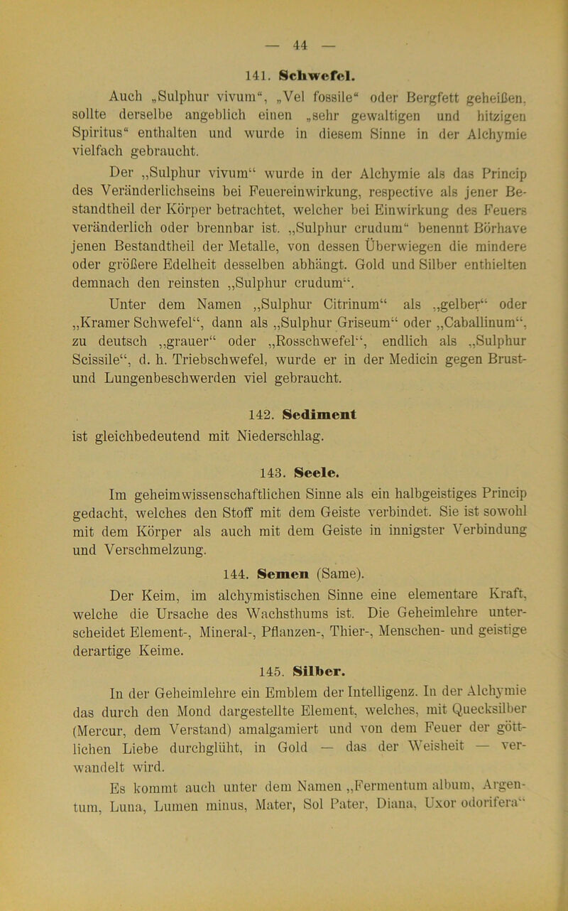 141. Schwefel. Auch „Sulphur vivum“, „Vel fossile“ oder Bergfett geheißen, sollte derselbe angeblich einen „sehr gewaltigen und hitzigen Spiritus“ enthalten und wurde in diesem Sinne in der Alchymie vielfach gebraucht. Der „Sulphur vivum“ wurde in der Alchymie als das Princip des Veränderlichseins bei Feuereinwirkung, respective als jener Be- standtheil der Körper betrachtet, welcher bei Einwirkung de3 Feuers veränderlich oder brennbar ist. „Sulphur crudum“ benennt Börhave jenen Bestandtheil der Metalle, von dessen Überwiegen die mindere oder größere Edelheit desselben abhängt. Gold und Silber enthielten demnach den reinsten „Sulphur crudum“. Unter dem Namen „Sulphur Citrinum“ als „gelber“ oder „Kramer Schwefel“, dann als „Sulphur Griseum“ oder „Caballinum“, zu deutsch „grauer“ oder „Rosschwefel“, endlich als „Sulphur Scissile“, d. h. Triebschwefel, wurde er in der Medicin gegen Brust- und Lungenbeschwerden viel gebraucht. 142. Sediment ist gleichbedeutend mit Niederschlag. 143. Seele. Im geheim wissenschaftlichen Sinne als ein halbgeistiges Princip gedacht, welches den Stoff mit dem Geiste verbindet. Sie ist sowohl mit dem Körper als auch mit dem Geiste in innigster Verbindung und Verschmelzung. 144. Semen (Same). Der Keim, im alchymistischen Sinne eine elementare Kraft, welche die Ursache des Wachsthums ist. Die Geheimlehre unter- scheidet Element-, Mineral-, Pflanzen-, Thier-, Menschen- und geistige derartige Keime. 145. Silber. In der Geheimlehre ein Emblem der Intelligenz. In der Alchymie das durch den Mond dargestellte Element, welches, mit Quecksilber (Mercur, dem Verstand) amalgamiert und von dem Feuer der gött- lichen Liebe durchglüht, in Gold — das der Weisheit — ver- wandelt wird. Es kommt auch unter dem Namen „Fermentum album, Argen- tum, Luna, Lumen minus, Mater, Sol Pater, Diana, Uxor odoiifera