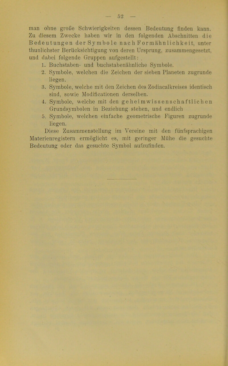 man ohne große Schwierigkeiten dessen Bedeutung finden kann. Zu diesem Zwecke haben wir in den folgenden Abschnitten die Bedeutungen der Symbole nach Formähnlichkeit, unter thunlichster Berücksichtigung von deren Ursprung, zusammengesetzt, und dabei folgende Gruppen aufgestellt: , 1. Buchstaben- und buchstabenähnliche Symbole. 2. Symbole, welchen die Zeichen der sieben Planeten zugrunde liegen. 3. Symbole, welche mit den Zeichen des Zodiacalkreises identisch sind, sowie Modificationen derselben. 4. Symbole, welche mit den geheimwissenschaftlichen Grundsymbolen in Beziehung stehen, und endlich 5. Symbole, welchen einfache geometrische Figuren zugrunde liegen. Diese Zusammenstellung im Vereine mit den fünfsprachigen Materienregistern ermöglicht es, mit geringer Mühe die gesuchte Bedeutung oder das gesuchte Symbol aufzufinden.