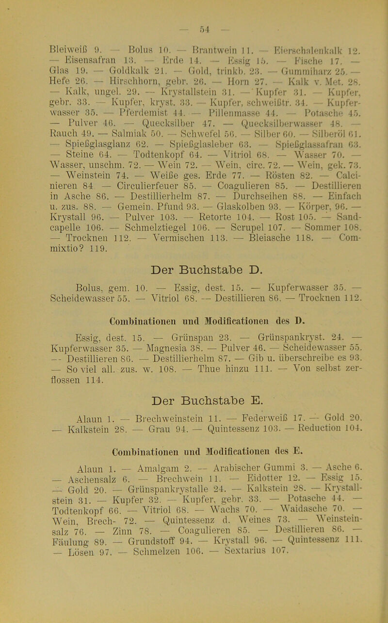 f,4 Bleiweiß 9. — Bolus io. — Brantwein 11. — Eierschalenkalk 12. ■ Eisensafran 13. Erde 14. Essig i 5. Fische 17, — Glas 19. — Goldkalk 21. — Gold, trinkb. 23. —Gummiharz 25.— Hefe 26. — Hirschhorn, gebr. 26. — Horn 27. — Kalk v. Met. 28. - Kalk, ungel. 29. — Krystallstein 81. — Kupfer 31. — Kupfer, gebr. 33. — Kupfer, kryst. 33. — Kupfer, schweißtr. 34. — Kupfer- wasser 35. — Pferdemist 44. — Pillenmasse 44. — Potasche 45. — Pulver 46. — Quecksilber 47. — Quecksilberwasser -18. Rauch 49. — Salmiak 50. — Schwefel 56. — Silber 60. — Silberöl 61. Spießglasglanz 62. — Spießglasleber 63. — Spießglassafran 63. - Steine 64. — Todtenkopf 64. — Vitriol 68. — Wasser 70. — Wasser, unschm. 72. — Wein 72. — Wein, circ. 72. — Wein, gek. 73. — Weinstein 74. — Weiße ges. Erde 77. — Rösten 82. — Calci- nieren 84 — Circulierfeuer 85. — Coagulieren 85. — Destillieren in Asche 86. — Destillierhelm 87. — Durchseiben 88. — Einfach u. zus. 8S. — Gemein. Pfund 93. — Glaskolben 93. — Körper, 96. — Krystall 96. — Pulver 103. — Retorte 104. — Rost 105. — Sand- capelle 106. — Schmelztiegel 106. — Scrupel 107. — Sommer 108. — Trocknen 112. — Vermischen 113. — Bleiasche 118. — Com- mixtio? 119. Der Buchstabe D. Bolus, gern. 10. — Essig, dest. 15. — Kupferwasser 35. — Scheidewasser 55. — Vitriol 68. — Destillieren 86. — Trocknen 112. Combinationeu und Modiflcationen des D. Essig, dest. 15. — Grünspan 23. — Grünspankryst. 24. — Kupferwasser 35. — Magnesia 38. — Pulver 46. — Scheidewasser 55. -- Destillieren 86. — Destillierhelm 87. — Gib u. überschreibe es 93. — Soviel all. zus. w. 108. — Thue hinzu 111. — Von selbst zer- flossen 114. Der Buchstabe E. Alaun l. — Brechweinstein 11. — Federweiß 17. — Gold 20. — Kalkstein 28. — Grau 94. — Quintessenz 103. — Reduction 104. Combinationeu und Modiflcationen des E. Alaun 1. — Amalgam 2. — Arabischer Gummi 3. — Asche 6. — Aschensalz 6. —- Brechwein 11. — Eidotter 12. — Essig 15. — Gold 20. — Grünspankrystalle 24. — Kalkstein 28. — Krystall- stein 31. — Kupfer 32. — Kupfer, gebr. 33. — Potasche 44. Todtenkopf 66. — Vitriol 68. — Wachs 70. — Waidasche 70. Wein, Brech- 72. — Quintessenz d. Weines 73. — Weiustein- salz 76. — Zinn 78. — Coagulieren 85. — Destillieren 86. — Faulung 89. — Grundstoff 94. — Krystall 96. — Quintessenz 111.