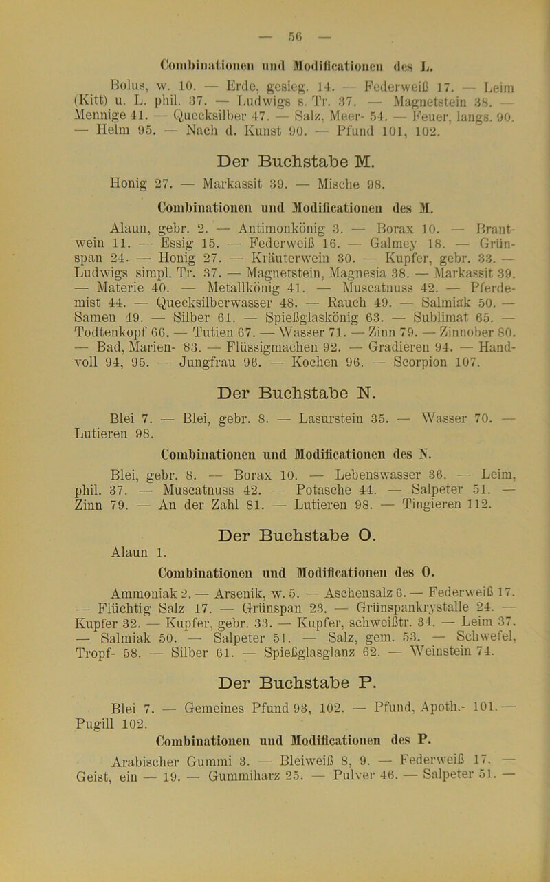 Combinationen und Modificationen des L. Bolus, w. 10. — Erde, gesieg. 14. — Pederweiß 17. — Leim (Kitt) u. L. phil. 37. — Ludwigs s. Tr. 37. — Magnetstein 38. Mennige 41. — Quecksilber 47. — Salz, Meer- 54. — Feuer, längs. 90. — Helm 95. — Nach d. Kunst 90. — Pfund 101, 102. Der Buchstabe M. Honig 27. — Markassit 39. — Mische 98. Combinationen und Modificationen des M. Alaun, gehr. 2. — Antimonkönig 3. — Borax 10. — Brant- wein 11. — Essig 15. — Federweiß 16. — Galmey 18. — Grün- span 24. — Honig 27. — Kräuterwein 30. — Kupfer, gebr. 33. — Ludwigs simpl. Tr. 37. — Magnetstein, Magnesia 38. — Markassit 39. — Materie 40. — Metallkönig 41. — Muscatnuss 42. — Pferde- mist 44. — Quecksilberwasser 48. — Rauch 49. — Salmiak 50. - Samen 49. — Silber 61. — Spießglaskönig 63. — Sublimat 65. — Todtenkopf 66. — Tutien 67. — Wasser 71. — Zinn 79. — Zinnober 80. — Bad, Marien- 83. — Flüssigmachen 92. — Gradieren 94. — Hand- voll 94, 95. — Jungfrau 96. — Kochen 96. — Scorpion 107. Der Buchstabe N. Blei 7. — Blei, gebr. 8. — Lasurstein 35. — Wasser 70. Lutieren 98. Combinationen und Modificationen des N. Blei, gebr. 8. — Borax 10. — Lebenswasser 36. — Leim, phil. 37. — Muscatnuss 42. — Potasche 44. — Salpeter 51. — Zinn 79. — An der Zahl 81. — Lutieren 98. — Tingieren 112. Der Buchstabe O. Alaun 1. Combinationen und Modificationen des 0. Ammoniak 2. — Arsenik, w. 5. — Aschensalz 6. — Federweiß 17. — Flüchtig Salz 17. — Grünspan 23. — GrünspankrystaHe 24. — Kupfer 32. — Kupfer, gebr. 33. — Kupfer, schweißtr. 34. — Leim 37. — Salmiak 50. — Salpeter 51. — Salz, gern. 53. — Schwefel, Tropf- 58. — Silber 61. — Spießglasglanz 62. — Weinstein 74. Der Buchstabe P. Blei 7. — Gemeines Pfund 93, 102. — Pfund, Apotb.- 101.— Pugill 102. Combinationen und Modificationen des P. Arabischer Gummi 3. — Bleiweiß 8, 9. — Federweiß 17. — Geist, ein — 19. — Gummiharz 25. — Pulver 46. — Salpeter 51. —